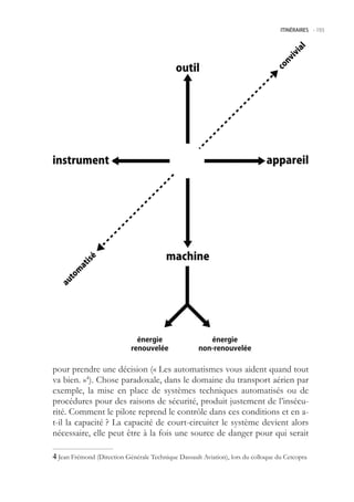 ITINÉRAIRES -.193




pour prendre une décision (« Les automatismes vous aident quand tout
va bien. »4). Chose paradoxale, dans le domaine du transport aérien par
exemple, la mise en place de systèmes techniques automatisés ou de
procédures pour des raisons de sécurité, produit justement de l’insécu-
rité. Comment le pilote reprend le contrôle dans ces conditions et en a-
t-il la capacité ? La capacité de court-circuiter le système devient alors
nécessaire, elle peut être à la fois une source de danger pour qui serait

 Jean Frémond (Direction Générale Technique Dassault Aviation), lors du colloque du Cetcopra
 