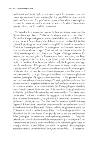 194.- HODOLOGIE DE L’INNOVATION



     mal intentionné, mais également le seul moyen de désamorcer un pro-
     cessus qui mènerait à une catastrophe. La possibilité de reprendre la
     main sur l’automate n’est généralement pas prévue dans la conception,
     et pouvoir passer en « off » devient un critère de choix déterminant
     pour certains types de produits ou services.

        Cet état des lieux sommaire permet de faire des distinctions entre les
     divers objets que l’on a l’habitude de classer sous le terme général
     d’ « outils ». On peut disposer à une extrémité d’un axe vertical l’outil au
     sens strict, et à l’autre, la machine. L’homme se sert de l’outil, il l’utilise
     comme le prolongement spécialisé ou amplifié de l’un de ses membres,
     d’une fonction remplie par l’un de ses organes ou d’une fonction inexis-
     tante ou altérée de son corps. L’outil est mû par la force musculaire de
     celui (ou ceux) qui s’en sert, il n’y a pas d’apport d’énergie extérieur. Un
     marteau, un arc, une paire de lunettes, une flûte, un crayon, une bicy-
     clette, un porte-voix, etc. font, à cet égard, partie de la « classe » des
     outils. La machine, dont la productivité est calculable, permet une logi-
     que de rendement. Elle permet d’augmenter la force productive, et
     contrairement à l’outil, détermine essentiellement seule le résultat, puis-
     qu’elle est mue par une force extérieure (exemples : moulin à eau ou à
     vent, four solaire…) ou par l’énergie issue d’une réaction entre plusieurs
     matières (exemples : bougie, centrale nucléaire…). On pourrait décou-
     per la « classe » des machines selon que l’énergie qui alimente la machine
     est renouvelée à un rythme inférieur (ou égal) ou bien supérieur à celui
     de la consommation ou de la durée de vie (ou d’usage) des produits dont
     cette énergie permet la production. A la première étant généralement
     attribué le qualificatif de « durable » ou « soutenable ». Cela étant posé,
     que ce soit l’outil ou la machine, ils engagent tous les deux un rapport
     plus ou moins instrumental, ce qui amène à introduire un second axe,
     horizontal celui-ci, qui tend d’un côté vers l’instrument, et de l’autre vers
     l’appareil. L’instrument est utilisé pour accomplir une opération visant à
     atteindre un résultat déterminé. Tout est calibré, programmé dans le but
     d’obtenir un résultat préalablement défini. Il referme les possibilités. Les
     dispositifs qui le constituent n’ont pas de jeu ou un jeu extrêmement
     faible (exemples : un ascenseur, une imprimante, un train…). L’appareil,
     offre du jeu, c’est-à-dire des modulations permises par les dispositifs qui
     la constituent et donc la non calculabilité de sa puissance ; puissance en
     tant que réserve de possibilités (exemples : un appareil photographique
     argentique reflex, une cuisinière à bois, une automobile…). Si l’on pous-
 