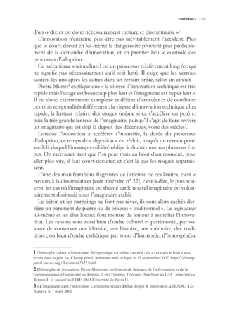 ITINÉRAIRES -.197



d’un ordre et est donc nécessairement rupture et discontinuité »1
   L’innovation n’entraîne peut-être pas inévitablement l’accident. Plus
que le court-circuit en lui-même la dangerosité provient plus probable-
ment de la démarche d’innovation, et en premier lieu le contrôle des
processus d’adoption.
   Ce mécanisme socioculturel est un processus relativement long (ce qui
ne signifie pas nécessairement qu’il soit lent). Il exige que les verrous
sautent les uns après les autres dans un certain ordre, selon un circuit.
   Pierre Musso2 explique que « la vitesse d’innovation technique est très
rapide mais l’usage est beaucoup plus lent et l’imaginaire est hyper lent ».
Il est donc extrêmement complexe et délicat d’articuler et de combiner
ces trois temporalités différentes : la vitesse d’innovation technique ultra
rapide, la lenteur relative des usages (même si ça s’accélère un peu) et
puis la très grande lenteur de l’imaginaire, puisqu’il s’agit de faire revivre
un imaginaire qui est déjà là depuis des décennies, voire des siècles3.
   Lorsque l’injonction à accélérer s’intensifie, la durée du processus
d’adoption, ce temps de « digestion » est réduit, jusqu’à un certain point
au-delà duquel l’incompressibilité oblige à shunter une ou plusieurs éta-
pes. On raccourcit tant que l’on peut mais au bout d’un moment, pour
aller plus vite, il faut court-circuiter, et c’est là que les risques apparais-
sent.
   L’une des manifestations flagrantes de l’atteinte de ces limites, c’est le
recours à la dissimulation [voir itinéraire n° 22], c’est-à-dire, le plus sou-
vent, les cas où l’imaginaire est shunté car le nouvel imaginaire est volon-
tairement dissimulé sous l’imaginaire établi.
   Le béton et les parpaings ne font pas rêver, ils sont alors cachés der-
rière un parement de pierre ou de briques « traditionnel ». Le législateur
lui-même et les élus locaux font montre de lenteur à assimiler l’innova-
tion. Les raisons sont aussi bien d’ordre culturel et patrimonial, par vo-
lonté de conserver une identité, une histoire, une mémoire, des tradi-
tions ; ou bien d’ordre esthétique par souci d’harmonie, d’homogénéité

 Christophe Adam, « Innovation thérapeutique en milieu carcéral : du « ver dans le fruit » au «
levain dans la pâte » », Champ pénal, Séminaire mis en ligne le 29 septembre 2007. http://champ-
penal.revues.org/document222.html.
 Philosophe de formation, Pierre Musso est professeur de Sciences de l’information et de la
communication à l’université de Rennes II et à l’institut Télécom, chercheur au LAS Université de
Rennes II et associé au LIRE -ISH Université de Lyon II.
 « L’imaginaire dans l’innovation », troisième séance Débat design  innovation, à l’ENSCI-Les
Ateliers, le 7 mars 2006
 