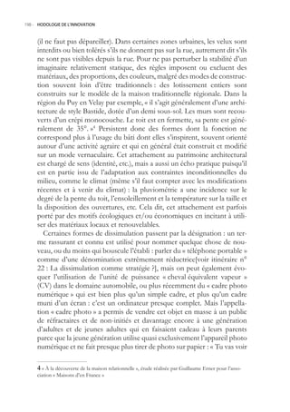 198.- HODOLOGIE DE L’INNOVATION



     (il ne faut pas dépareiller). Dans certaines zones urbaines, les velux sont
     interdits ou bien tolérés s’ils ne donnent pas sur la rue, autrement dit s’ils
     ne sont pas visibles depuis la rue. Pour ne pas perturber la stabilité d’un
     imaginaire relativement statique, des règles imposent ou excluent des
     matériaux, des proportions, des couleurs, malgré des modes de construc-
     tion souvent loin d’être traditionnels : des lotissement entiers sont
     construits sur le modèle de la maison traditionnelle régionale. Dans la
     région du Puy en Velay par exemple, « il s’agit généralement d’une archi-
     tecture de style Bastide, dotée d’un demi sous-sol. Les murs sont recou-
     verts d’un crépi monocouche. Le toit est en fermette, sa pente est géné-
     ralement de 3°. »4 Persistent donc des formes dont la fonction ne
     correspond plus à l’usage du bâti dont elles s’inspirent, souvent orienté
     autour d’une activité agraire et qui en général était construit et modifié
     sur un mode vernaculaire. Cet attachement au patrimoine architectural
     est chargé de sens (identité, etc.), mais a aussi un écho pratique puisqu’il
     est en partie issu de l’adaptation aux contraintes inconditionnelles du
     milieu, comme le climat (même s’il faut compter avec les modifications
     récentes et à venir du climat) : la pluviométrie a une incidence sur le
     degré de la pente du toit, l’ensoleillement et la température sur la taille et
     la disposition des ouvertures, etc. Cela dit, cet attachement est parfois
     porté par des motifs écologiques et/ou économiques en incitant à utili-
     ser des matériaux locaux et renouvelables.
        Certaines formes de dissimulation passent par la désignation : un ter-
     me rassurant et connu est utilisé pour nommer quelque chose de nou-
     veau, ou du moins qui bouscule l’établi : parler du « téléphone portable »
     comme d’une dénomination extrêmement réductrice[voir itinéraire n°
     22 : La dissimulation comme stratégie ?], mais on peut également évo-
     quer l’utilisation de l’unité de puissance « cheval équivalent vapeur »
     (CV) dans le domaine automobile, ou plus récemment du « cadre photo
     numérique » qui est bien plus qu’un simple cadre, et plus qu’un cadre
     muni d’un écran : c’est un ordinateur presque complet. Mais l’appella-
     tion « cadre photo » a permis de vendre cet objet en masse à un public
     de réfractaires et de non-initiés et davantage encore à une génération
     d’adultes et de jeunes adultes qui en faisaient cadeau à leurs parents
     parce que la jeune génération utilise quasi exclusivement l’appareil photo
     numérique et ne fait presque plus tirer de photo sur papier : « Tu vas voir

      « À la découverte de la maison relationnelle », étude réalisée par Guillaume Erner pour l’asso-
     ciation « Maisons d’en France »
 