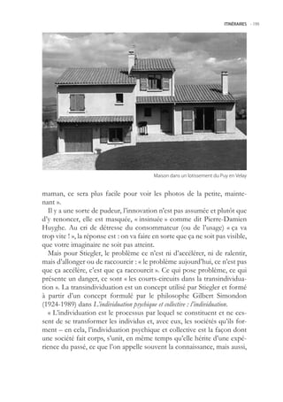ITINÉRAIRES -.199




                                           Maison.dans.un.lotissement.du.Puy.en.Velay


maman, ce sera plus facile pour voir les photos de la petite, mainte-
nant ».
   Il y a une sorte de pudeur, l’innovation n’est pas assumée et plutôt que
d’y renoncer, elle est masquée, « insinuée » comme dit Pierre-Damien
Huyghe. Au cri de détresse du consommateur (ou de l’usage) « ça va
trop vite ! », la réponse est : on va faire en sorte que ça ne soit pas visible,
que votre imaginaire ne soit pas atteint.
   Mais pour Stiegler, le problème ce n’est ni d’accélérer, ni de ralentir,
mais d’allonger ou de raccourcir : « le problème aujourd’hui, ce n’est pas
que ça accélère, c’est que ça raccourcit ». Ce qui pose problème, ce qui
présente un danger, ce sont « les courts-circuits dans la transindividua-
tion ». La transindividuation est un concept utilisé par Stiegler et formé
à partir d’un concept formulé par le philosophe Gilbert Simondon
(1924-1989) dans L’individuation psychique et collective : l’individuation.
   « L’individuation est le processus par lequel se constituent et ne ces-
sent de se transformer les individus et, avec eux, les sociétés qu’ils for-
ment – en cela, l’individuation psychique et collective est la façon dont
une société fait corps, s’unit, en même temps qu’elle hérite d’une expé-
rience du passé, ce que l’on appelle souvent la connaissance, mais aussi,
 
