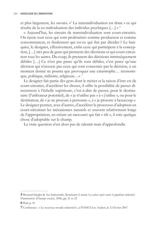 200.- HODOLOGIE DE L’INNOVATION



     et plus largement, les savoirs. » La transindividuation est donc « ce qui
     résulte de la co-individuation des individus psychiques […] » 6
       « Aujourd’hui, les circuits de transindividuation sont court-circuités.
     On éjecte tout ceux qui sont prolétarisés comme producteur et comme
     consommateur, et finalement qui est-ce qui fini par décider ? Le ban-
     quier, le designer, effectivement, enfin ceux qui participent à la concep-
     tion, […] très peu de gens qui prennent des décisions et qui court-circui-
     tent tous les autres. Du coup, ils prennent des décisions intrinsèquement
     débiles […] Ce n’est pas parce qu’ils sont débiles, c’est parce qu’une
     décision qui n’associe pas ceux qui sont concernés par la décision, à un
     moment donné ne pourra que provoquer une catastrophe… économi-
     que, politique, militaire, religieuse…» 7
       Le designer fait partie des gens dont le métier et la raison d’être est de
     court-circuiter, d’accélérer les choses, il offre la possibilité de passer di-
     rectement à l’échelle supérieure, c’est-à-dire de passer, pour le destina-
     taire (l’utilisateur potentiel), de « je n’utilise pas » à « j’utilise », ou pour le
     destinateur, de « je ne procure à personne », à « je procure à beaucoup ».
     Le designer permet, avec d’autres, d’accélérer le processus d’adoption en
     court-circuitant les mécanismes naturels et souvent relativement longs
     de l’appropriation, en créant un raccourci qui fait « tilt », il crée quelque
     chose d’adoptable sur le champ.
       La vraie question n’est alors pas de ralentir mais d’approfondir.




      Bernard Stiegler  Ars Industrialis, Réenchanter le monde, La valeur esprit contre le populisme industriel,
     Flammarion (Champs essais), 2006, pp. 21 et 22
      Ibid, p. 41
      Conférence : « Le nouveau monde industriel », à l’ENSCI-Les Ateliers, le 12 février 2007.
 
