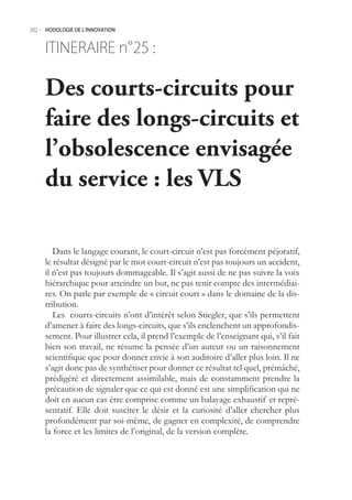202.- HODOLOGIE DE L’INNOVATION



     ITINERAIRE n° :
                 25

     Des courts-circuits pour
     faire des longs-circuits et
     l’obsolescence envisagée
     du service : les VLS

        Dans le langage courant, le court-circuit n’est pas forcément péjoratif,
     le résultat désigné par le mot court-circuit n’est pas toujours un accident,
     il n’est pas toujours dommageable. Il s’agit aussi de ne pas suivre la voix
     hiérarchique pour atteindre un but, ne pas tenir compte des intermédiai-
     res. On parle par exemple de « circuit court » dans le domaine de la dis-
     tribution.
        Les courts-circuits n’ont d’intérêt selon Stiegler, que s’ils permettent
     d’amener à faire des longs-circuits, que s’ils enclenchent un approfondis-
     sement. Pour illustrer cela, il prend l’exemple de l’enseignant qui, s’il fait
     bien son travail, ne résume la pensée d’un auteur ou un raisonnement
     scientifique que pour donner envie à son auditoire d’aller plus loin. Il ne
     s’agit donc pas de synthétiser pour donner ce résultat tel quel, prémâché,
     prédigéré et directement assimilable, mais de constamment prendre la
     précaution de signaler que ce qui est donné est une simplification qui ne
     doit en aucun cas être comprise comme un balayage exhaustif et repré-
     sentatif. Elle doit susciter le désir et la curiosité d’aller chercher plus
     profondément par soi-même, de gagner en complexité, de comprendre
     la force et les limites de l’original, de la version complète.
 