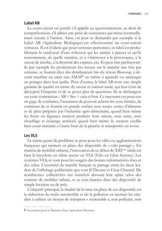 ITINÉRAIRES -.203



Label AB
   Le court-circuit est justifié s’il appelle au questionnement, au désir de
compréhension, s’il admet une prise de conscience qui mène éventuelle-
ment ensuite à l’action. Ainsi, on peut se demander par exemple si le
Label AB (Agriculture Biologique) est effectivement un court-circuit
vertueux. Il est évident que pour certaines personnes, ce label est proba-
blement le catalyseur d’une réflexion qui les amène à penser ce qu’ils
consomment, de quelle manière, et à s’intéresser à la provenance, à la
saison de récolte, à la diversité des espèces, etc. Et peut-être préféreront-
ils par exemple les producteurs bio locaux sur le marché une fois par
semaine, se fournir chez des distributeurs bio du réseau Biocoop, à de-
venir membre ou créer une AMAP1 ou même à agrandir ou aménager
un potager dans leur jardin. Pour d’autres, le label AB reste une simple
garantie de qualité en terme de saveur et surtout santé, qui leur évite de
décrypter l’étiquette et de se poser plus de questions. Ils se déchargent
sur cette contraction : AB = bio = sain et bon. Ce raccourci est pour eux
un gage de confiance, l’assurance de pouvoir acheter les yeux fermés, de
continuer de se fournir en grande surface avec toutes sortes d’aliments
et de plats préparés par l’industrie agro-alimentaire, quand bien même
les fruits ou légumes seraient produits hors saison, sous serre, avec
chauffage et éclairage artificiel, quand bien même ils seraient cueillis
bien avant maturité à l’autre bout de la planète et transportés en avion.

Les VLS
  Le même genre de problème se pose pour les villes ou agglomérations
françaises qui mettent en place des dispositifs de « vélo partagé ». En
matière de mobilité urbaine, l’innovation de ce début de XXIeme siècle est
bien la bicyclette en «libre accès» ou VLS (Vélo en Libre Service). Les
systèmes VLS, ce sont pour les usagers des bornes informatisées fixes et
des vélos. L’essentiel du marché français se partage entre les deux lea-
ders de l’affichage publicitaire que sont JCDecaux et Clear Channel. De
nombreuses collectivités ont toutefois dissocié leur «plan vélo» des
contrats de mobilier urbain, et se sont lancées dans des dispositifs de
simple location ou de prêt.
  L’objectif principal, la finalité de la mise en place de ces dispositifs est
la réduction du trafic automobile et de la pollution en incitant les cita-
dins à utiliser un moyen de transport « soutenable », non polluant, non

 Association pour le Maintien d’une Agriculture Paysanne.
 