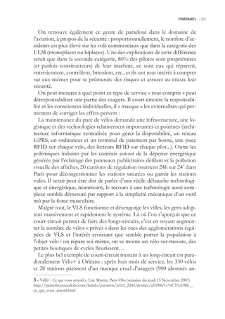 ITINÉRAIRES -.205



   On retrouve également ce genre de paradoxe dans le domaine de
l’aviation, à propos de la sécurité : proportionnellement, le nombre d’ac-
cidents est plus élevé sur les vols commerciaux que dans la catégorie des
ULM (monoplaces ou biplaces). Une des explications de cette différence
serait que dans la seconde catégorie, 80% des pilotes sont propriétaires
(et parfois constructeurs) de leur machine, ce sont eux qui réparent,
entretiennent, contrôlent, bricolent, etc., et ils ont tout intérêt à compter
sur eux-mêmes pour se prémunire des risques et assurer au mieux leur
sécurité.
   On peut mesurer à quel point ce type de service « tout compris » peut
déresponsabiliser une partie des usagers. Il court-circuite la responsabi-
lité et les consciences individuelles, il « masque » les externalités qui per-
mettent de corriger les effets pervers :
   La maintenance du parc de vélos demande une infrastructure, une lo-
gistique et des technologies relativement importantes et pointues (archi-
tecture informatique centralisée pour gérer la disponibilité, un réseau
GPRS, un ordinateur et un terminal de paiement par borne, une puce
RFID sur chaque vélo, des lecteurs RFID sur chaque plot...). Outre les
polémiques induites par les contrats autour de la dépense énergétique
générée par l’éclairage des panneaux publicitaires défilant et la pollution
visuelle des affiches, 20 camions de régulation tournent 24h sur 243 dans
Paris pour décongestionner les stations saturées ou garnir les stations
vides. Il serait peut-être dur de parler d’une réelle débauche technologi-
que et énergétique, néanmoins, le recours à une technologie aussi com-
plexe semble démesuré par rapport à la simplicité mécanique d’un outil
mû par la force musculaire.
   Malgré tout, le VLS fonctionne et désengorge les villes, les gens adop-
tent massivement et rapidement le système. Là où l’on s’aperçoit que ce
court-circuit permet de faire des longs-circuits, c’est en voyant augmen-
ter le nombre de vélos « privés » dans les rues des agglomérations équi-
pées de VLS et l’intérêt croissant que semble porter la population à
l’objet vélo : on répare soi-même, on se monte un vélo sur-mesure, des
petites boutiques de cycles fleurissent…
   Le plus bel exemple de court-circuit menant à un long-circuit est para-
doxalement Vélo+ à Orléans : après huit mois de service, les 330 vélos
et 28 stations pâtissent d’un manque cruel d’usagers (900 abonnés an-
 « Vélib’ : Ce qui vous attend », Lise Martin, Paris Obs (semaine du jeudi 1 Novembre 2007)
http://parisobs.nouvelobs.com/hebdo/parution/p32_224/dossier/a39063-v%C3%A9lib__
ce_qui_vous_attend.html
 