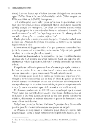 206.- HODOLOGIE DE L’INNOVATION



     nuels). Les élus locaux qui s’étaient pourtant distingués en lançant un
     appel d’offres dissocié du marché du mobilier urbain (Vélo+ est géré par
     Effia, une filiale de la SNCF) s’exaspèrent :
        « Il a fallu qu’on lance Vélo+ pour qu’on voie les particuliers sortir
     leur vélo personnel, constate amèrement Muriel Cheradame, l’adjointe
     (UMP) chargée des transports. Cet objet que certains avaient remisé
     dans le garage car ils le trouvaient has been est redevenu à la mode. Un
     cercle vertueux s’est créé. Sauf que les gens se sont dit : «Pourquoi utili-
     ser Vélo+ alors qu’on en possède déjà un ?» »4
       Quelle plus belle réussite pouvaient-ils espérer ? Cet échec relatif aura
     permis aux Orléanais de prendre conscience de l’intérêt de se déplacer
     régulièrement à vélo.
       La communauté d’agglomération n’est pas parvenue à atteindre l’ob-
     jectif du système et à le rentabiliser, mais a atteint l’objectif qui a présidé
     au choix de la mise en place de ce service.
       La finalité de la démarche a été respectée et on peut considérer la mise
     en place du VLS comme un levier pertinent. C’est une réponse effi-
     ciente pour réduire la pollution, le bruit et le trafic automobile en milieu
     urbain.
       L’expérience orléanaise pourrait donc s’interrompre après ce constat.
     Le but est atteint, le service a fonctionné comme un catalyseur, une
     amorce nécessaire, et peut maintenant s’éteindre discrètement.
       Ceci montre à quel point il est parfois au moins aussi important d’en-
     visager le terme d’un service que sa mise en place. Et garder en tête la
     finalité permet certainement de ne pas s’accrocher maladroitement à
     quelque chose qui ne peut fonctionner de façon pertinente qu’un certain
     temps (le mot « innovation » portait le sens de « renouvellement »).
       Un des moyens d’amortir les 900 000 euros annuels qu’exige le contrat
     Vélo+ serait par exemple de prêter, de « sous-louer » l’infrastructure et
     le matériel à une ville avoisinante pour qu’elle aussi puisse « allumer la
     mèche », déclencher les mêmes réactions et passer le flambeau à une
     autre ville et ainsi de suite.
       Malgré tout, peut-être faudra-t-il réitérer l’opération dans dix ans si la
     passion pour le vélo retombe, comme une piqûre de rappel.
       A Orléans, le long-circuit a fonctionné pour plusieurs raisons très
     pragmatiques : outre le relief particulièrement plat de la Beauce, les ha-

      « Tour de France du vélo partagé » Article publié dans Le Monde 2, le 14.03.08, par Frédéric
     Potet
 