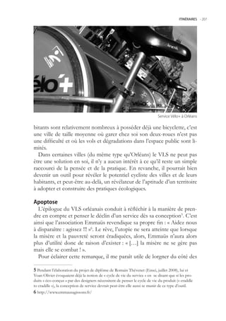 ITINÉRAIRES -.207




                                                                            Service.Vélo+.à.Orléans


bitants sont relativement nombreux à posséder déjà une bicyclette, c’est
une ville de taille moyenne où garer chez soi son deux-roues n’est pas
une difficulté et où les vols et dégradations dans l’espace public sont li-
mités.
  Dans certaines villes (du même type qu’Orléans) le VLS ne peut pas
être une solution en soi, il n’y a aucun intérêt à ce qu’il reste un simple
raccourci de la pensée et de la pratique. En revanche, il pourrait bien
devenir un outil pour révéler le potentiel cycliste des villes et de leurs
habitants, et peut-être au-delà, un révélateur de l’aptitude d’un territoire
à adopter et construire des pratiques écologiques.

Apoptose
  L’épilogue du VLS orléanais conduit à réfléchir à la manière de pren-
dre en compte et penser le déclin d’un service dès sa conception. C’est
ainsi que l’association Emmaüs revendique sa propre fin : « Aidez nous
à disparaître : agissez !!! »6. Le rêve, l’utopie ne sera atteinte que lorsque
la misère et la pauvreté seront éradiquées, alors, Emmaüs n’aura alors
plus d’utilité donc de raison d’exister : « […] la misère ne se gère pas
mais elle se combat ! ».
  Pour éclairer cette remarque, il me paraît utile de lorgner du côté des

 Pendant l’élaboration du projet de diplôme de Romain Thévenet (Ensci, juillet 2008), lui et
Yoan Olivier évoquaient déjà la notion de « cycle de vie du service » en se disant que si les pro-
duits « éco-conçus » par des designers nécessitent de penser le cycle de vie du produit (« craddle
to craddle »), la conception de service devrait peut-être elle aussi se munir de ce type d’outil.
 http://www.emmausagissons.fr/
 