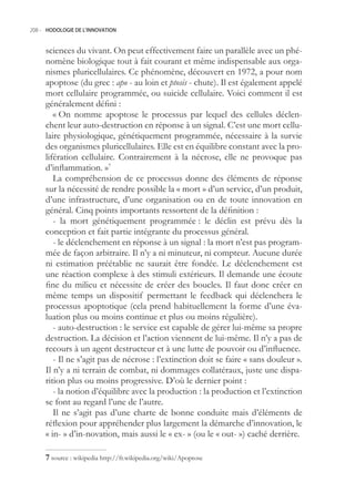 208.- HODOLOGIE DE L’INNOVATION



     sciences du vivant. On peut effectivement faire un parallèle avec un phé-
     nomène biologique tout à fait courant et même indispensable aux orga-
     nismes pluricellulaires. Ce phénomène, découvert en 1972, a pour nom
     apoptose (du grec : apo - au loin et ptosis - chute). Il est également appelé
     mort cellulaire programmée, ou suicide cellulaire. Voici comment il est
     généralement défini :
        « On nomme apoptose le processus par lequel des cellules déclen-
     chent leur auto-destruction en réponse à un signal. C’est une mort cellu-
     laire physiologique, génétiquement programmée, nécessaire à la survie
     des organismes pluricellulaires. Elle est en équilibre constant avec la pro-
     lifération cellulaire. Contrairement à la nécrose, elle ne provoque pas
     d’inflammation. »7
        La compréhension de ce processus donne des éléments de réponse
     sur la nécessité de rendre possible la « mort » d’un service, d’un produit,
     d’une infrastructure, d’une organisation ou en de toute innovation en
     général. Cinq points importants ressortent de la définition :
        - la mort génétiquement programmée : le déclin est prévu dès la
     conception et fait partie intégrante du processus général.
        - le déclenchement en réponse à un signal : la mort n’est pas program-
     mée de façon arbitraire. Il n’y a ni minuteur, ni compteur. Aucune durée
     ni estimation préétablie ne saurait être fondée. Le déclenchement est
     une réaction complexe à des stimuli extérieurs. Il demande une écoute
     fine du milieu et nécessite de créer des boucles. Il faut donc créer en
     même temps un dispositif permettant le feedback qui déclenchera le
     processus apoptotique (cela prend habituellement la forme d’une éva-
     luation plus ou moins continue et plus ou moins régulière).
        - auto-destruction : le service est capable de gérer lui-même sa propre
     destruction. La décision et l’action viennent de lui-même. Il n’y a pas de
     recours à un agent destructeur et à une lutte de pouvoir ou d’influence.
        - Il ne s’agit pas de nécrose : l’extinction doit se faire « sans douleur ».
     Il n’y a ni terrain de combat, ni dommages collatéraux, juste une dispa-
     rition plus ou moins progressive. D’où le dernier point :
        - la notion d’équilibre avec la production : la production et l’extinction
     se font au regard l’une de l’autre.
        Il ne s’agit pas d’une charte de bonne conduite mais d’éléments de
     réflexion pour appréhender plus largement la démarche d’innovation, le
     « in- » d’in-novation, mais aussi le « ex- » (ou le « out- ») caché derrière.

      source : wikipedia http://fr.wikipedia.org/wiki/Apoptose
 