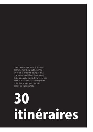 Les.itinéraires.qui.suivent.sont.des.
cheminements.qui.s’attachent.à.
sortir.de.la.linéarité.pour.passer.à.
une.vision.plurielle.de.l’innovation..
Cette.approche.par.la.déconstruction.
permet.d’entrer.dans.la.complexité.
et.facilite.la.multiplication.de.
points.de.vue.nuancés.




30
itinéraires
 