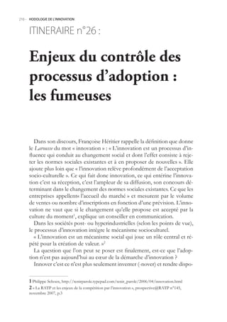 210.- HODOLOGIE DE L’INNOVATION



     ITINERAIRE n° :
                 26

     Enjeux du contrôle des
     processus d’adoption :
     les fumeuses

        Dans son discours, Françoise Héritier rappelle la définition que donne
     le Larousse du mot « innovation » : « L’innovation est un processus d’in-
     fluence qui conduit au changement social et dont l’effet consiste à reje-
     ter les normes sociales existantes et à en proposer de nouvelles ». Elle
     ajoute plus loin que « l’innovation relève profondément de l’acceptation
     socio-culturelle ». Ce qui fait donc innovation, ce qui entérine l’innova-
     tion c’est sa réception, c’est l’ampleur de sa diffusion, son concours dé-
     terminant dans le changement des normes sociales existantes. Ce que les
     entreprises appellent« l’accueil du marché » et mesurent par le volume
     de ventes ou nombre d’inscriptions en fonction d’une prévision. L’inno-
     vation ne vaut que si le changement qu’elle propose est accepté par la
     culture du moment1, explique un conseiller en communication.
        Dans les sociétés post- ou hyperindustrielles (selon les points de vue),
     le processus d’innovation intègre le mécanisme socioculturel.
        « L’innovation est un mécanisme social qui joue un rôle central et ré-
     pété pour la création de valeur. »2
        La question que l’on peut se poser est finalement, est-ce que l’adop-
     tion n’est pas aujourd’hui au cœur de la démarche d’innovation ?
        Innover c’est ce n’est plus seulement inventer (-nover) et rendre dispo-

      Philippe Schoen, http://tenirparole.typepad.com/tenir_parole/2006/04/innovation.html
      « La RATP et les enjeux de la compétition par l’innovation », prospective@RATP n°14,
     novembre 2007, p.3
 