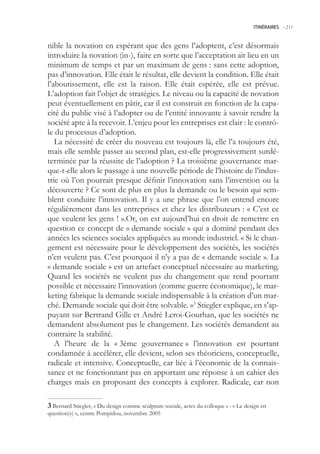 ITINÉRAIRES -.211



nible la novation en espérant que des gens l’adoptent, c’est désormais
introduire la novation (in-), faire en sorte que l’acceptation ait lieu en un
minimum de temps et par un maximum de gens : sans cette adoption,
pas d’innovation. Elle était le résultat, elle devient la condition. Elle était
l’aboutissement, elle est la raison. Elle était espérée, elle est prévue.
L’adoption fait l’objet de stratégies. Le niveau ou la capacité de novation
peut éventuellement en pâtir, car il est construit en fonction de la capa-
cité du public visé à l’adopter ou de l’entité innovante à savoir rendre la
société apte à la recevoir. L’enjeu pour les entreprises est clair : le contrô-
le du processus d’adoption.
   La nécessité de créer du nouveau est toujours là, elle l’a toujours été,
mais elle semble passer au second plan, est-elle progressivement surdé-
terminée par la réussite de l’adoption ? La troisième gouvernance mar-
que-t-elle alors le passage à une nouvelle période de l’histoire de l’indus-
trie où l’on pourrait presque définir l’innovation sans l’invention ou la
découverte ? Ce sont de plus en plus la demande ou le besoin qui sem-
blent conduire l’innovation. Il y a une phrase que l’on entend encore
régulièrement dans les entreprises et chez les distributeurs : « C’est ce
que veulent les gens ! ».Or, on est aujourd’hui en droit de remettre en
question ce concept de « demande sociale » qui a dominé pendant des
années les sciences sociales appliquées au monde industriel. « Si le chan-
gement est nécessaire pour le développement des sociétés, les sociétés
n’en veulent pas. C’est pourquoi il n’y a pas de « demande sociale ». La
« demande sociale » est un artefact conceptuel nécessaire au marketing.
Quand les sociétés ne veulent pas du changement que rend pourtant
possible et nécessaire l’innovation (comme guerre économique), le mar-
keting fabrique la demande sociale indispensable à la création d’un mar-
ché. Demande sociale qui doit être solvable. »3 Stiegler explique, en s’ap-
puyant sur Bertrand Gille et André Leroi-Gourhan, que les sociétés ne
demandent absolument pas le changement. Les sociétés demandent au
contraire la stabilité.
   A l’heure de la « 3ème gouvernance » l’innovation est pourtant
condamnée à accélérer, elle devient, selon ses théoriciens, conceptuelle,
radicale et intensive. Conceptuelle, car liée à l’économie de la connais-
sance et ne fonctionnant pas en apportant une réponse à un cahier des
charges mais en proposant des concepts à explorer. Radicale, car non

 Bernard Stiegler, « Du design comme sculpture sociale, actes du colloque » : « Le design en
question(s) », centre Pompidou, novembre 200
 
