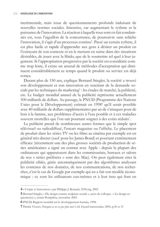 212.- HODOLOGIE DE L’INNOVATION



     incrémentale, mais issue de questionnements profonds induisant de
     nouvelles normes sociales. Intensive, car augmentant le rythme et la
     puissance de l’innovation. La réaction à laquelle tous sont en fait condam-
     nés est, sous l’aiguillon de la concurrence, de poursuivre sans relâche
     l’innovation, il s’agit d’un processus continu4. Passé un certain rythme, il
     est plus facile et rapide d’apprendre aux gens à désirer un produit en
     l’extrayant de son contexte et en le mettant en scène dans des situations
     désirables, de jouer avec la libido, que de le soumettre tel quel à leur ju-
     gement. Si l’appropriation progressive par la société est considérée com-
     me trop lente, il existe un arsenal de méthodes d’acceptation qui dimi-
     nuent considérablement ce temps quand le produit ou service est déjà
     conçu.
        Durant plus de 10 ans, explique Bernard Stiegler, la société a trouvé
     son développement et son innovation en suscitant de la demande so-
     ciale par les techniques du marketing : les études de marché, la publicité,
     etc. Le budget mondial annuel de la publicité représente actuellement
     00 milliards de dollars. Au passage, le PNUD (Programme des Nations
     Unies pour le Développement) estimait en 19986 qu’il serait possible
     avec 40 milliards de dollars supplémentaires par an de s’attaquer pour de
     bon à la famine, aux problèmes d’accès à l’eau potable et à ces maladies
     souvent mortelles que l’on sait pourtant soigner à des coûts réduits7.
        La publicité prend de nombreuses autres formes que le simple spot
     télévisuel ou radiodiffusé, l’encart magazine ou l’affiche. Le placement
     de produit dans les séries TV ou les films au cinéma par exemple est en
     général très discret (sauf pour les James Bond) et pourtant extrêmement
     efficace (récemment une des plus grosses sociétés de production de sé-
     ries américaines a signé un contrat avec Apple : depuis la plupart des
     ordinateurs qui apparaissent dans les commissariats, bureaux et salons
     de nos « séries préférées » sont des Mac). On peut également citer la
     publicité ciblée, gérée automatiquement par des algorithmes analysant
     les contenus de nos données, de nos communications, de nos recher-
     ches, c’est le cas de Google par exemple qui en a fait son modèle écono-
     mique : ce sont les utilisateurs eux-mêmes et à leur insu qui font en

      « Utopie et Innovation » par Philippe J. Bernard, 2100.org, 2002
      Bernard Stiegler, « Du design comme sculpture sociale », actes du colloque : « Le design en
     question(s) », centre Pompidou, novembre 200
      PNUD, Rapport mondial sur le développement humain, 1998.
      Patrick Viveret, Pourquoi ça ne va pas plus mal ?, éd. Fayard tranversales, 200, p.30 et 31
 