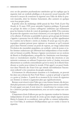 214.- HODOLOGIE DE L’INNOVATION



     avec un des premiers psychanalystes américains qui lui expliqua que la
     cigarette était un symbole phallique et du pouvoir sexuel masculin. S’il
     trouvait le moyen de connecter la cigarette avec l’idée de défier le pou-
     voir masculin, alors les femmes fumeraient, elles auraient en quelque
     sorte leur propre pénis.
        Il profite alors du médiatique défilé pascal de New York (Easter Day
     Parade), le 31 mars 1929, pour atteindre l’opinion publique. Il persuade
     un groupe de riches et jeunes suffragettes (militantes qui réclamaient
     pour les femmes le droit de voter) de participer au défilé. Il les convainc
     de porter des cigarettes sous leurs vêtements, et à son signal, de les sortir
     et les allumer. Il informe au préalable la presse qu’un groupe de femmes
     s’apprête à protester lors du défilé en allumant ce qu’elles appelleraient
     les « torches de la liberté » (torches of freedom). Il savait que tous les pho-
     tographes seraient présent pour capturer ce moment et qu’il resterait
     gravé dans l’histoire comme un point de rupture, un virage radical dans
     l’évolution des mentalités populaires, un symbole : celui de jeunes et jo-
     lies femmes audacieuses qui affirment leur indépendance et leur moder-
     nité en fumant en public. Bernays s’appuie ouvertement sur ces notions
     de liberté et d’indépendance, auxquelles les Américains sont historique-
     ment et viscéralement attachés. Il met en branle des émotions et une
     mémoire commune en utilisant l’expression torches of freedom, renvoyant
     directement au symbole extraordinaire qu’est la statue de la liberté bran-
     dissant sa torche pour éclairer le monde. Il fait appel à un passé fonda-
     teur dans l’histoire des Etats-Unis qui stimule inévitablement l’incons-
     cient collectif et les sensations du peuple américain.
        L’évènement fit effectivement sensation et le lendemain, on pouvait
     lire dans une colonne du New York Times : « group of girls puff at cigarettes
     as a gesture of freedom ». À partir de ce moment là, les ventes de cigarettes
     aux femmes se mirent à augmenter plus que significativement.
        Bernays avait réussi à créer l’idée que si une femme fumait, elle devien-
     drait plus puissante et indépendante, idée qui persiste encore aujourd’hui.
     Il avait gagné son pari, il avait réussi à « transformer les normes socia-
     les » (innover) presque instantanément, avec un seul et unique acte sym-
     bolique.
        L’important n’était d’ailleurs pas que les cigarettes rendent les femmes
     indépendantes (il serait absurde de croire qu’une simple cigarette puisse
     libérer la femme de sa condition), mais qu’elles se sentent indépendan-
     tes. C’est l’idée, le sentiment d’indépendance qui est vendu à travers la
     cigarette.
 