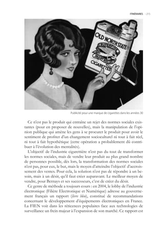 ITINÉRAIRES -.215




                             Publicité.pour.une.marque.de.cigarettes.dans.les.années.30


  Ce n’est pas le produit qui entraîne un rejet des normes sociales exis-
tantes (pour en proposer de nouvelles), mais la manipulation de l’opi-
nion publique qui amène les gens à se procurer le produit pour avoir le
sentiment de profiter d’un changement socioculturel ni tout à fait réel,
ni tout à fait hypothétique (cette opération a probablement dû contri-
buer à l’évolution des mentalités).
  L’objectif de l’industrie cigarettière n’est pas du tout de transformer
les normes sociales, mais de vendre leur produit au plus grand nombre
de personnes possible, dès lors, la transformation des normes sociales
n’est pas, pour eux, le but, mais le moyen d’atteindre l’objectif d’accrois-
sement des ventes. Pour cela, la solution n’est pas de répondre à un be-
soin, mais à un désir, qu’il faut créer auparavant. Le meilleur moyen de
vendre, pour Bernays et ses successeurs, c’est de créer du désir.
  Ce genre de méthode a toujours cours : en 2004, le lobby de l’industrie
électronique (Filière Electronique et Numérique) adresse au gouverne-
ment français un rapport (livre bleu), constitué de recommandations
concernant le développement d’équipements électroniques en France.
La FIEN voit dans les réticences populaires face aux technologies de
surveillance un frein majeur à l’expansion de son marché. Ce rapport est
 