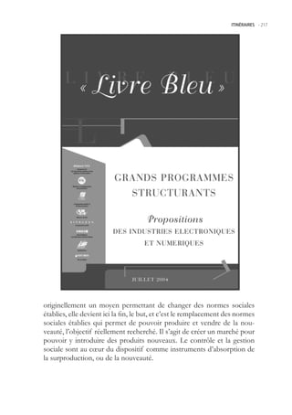 ITINÉRAIRES -.217




originellement un moyen permettant de changer des normes sociales
établies, elle devient ici la fin, le but, et c’est le remplacement des normes
sociales établies qui permet de pouvoir produire et vendre de la nou-
veauté, l’objectif réellement recherché. Il s’agit de créer un marché pour
pouvoir y introduire des produits nouveaux. Le contrôle et la gestion
sociale sont au cœur du dispositif comme instruments d’absorption de
la surproduction, ou de la nouveauté.
 