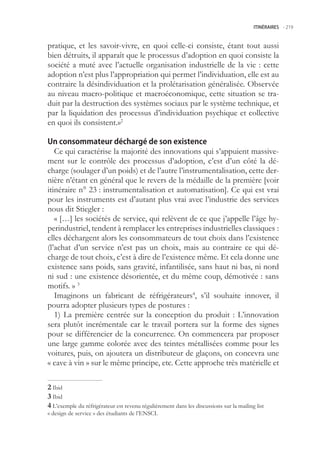 ITINÉRAIRES -.219



pratique, et les savoir-vivre, en quoi celle-ci consiste, étant tout aussi
bien détruits, il apparaît que le processus d’adoption en quoi consiste la
société a muté avec l’actuelle organisation industrielle de la vie : cette
adoption n’est plus l’appropriation qui permet l’individuation, elle est au
contraire la désindividuation et la prolétarisation généralisée. Observée
au niveau macro-politique et macroéconomique, cette situation se tra-
duit par la destruction des systèmes sociaux par le système technique, et
par la liquidation des processus d’individuation psychique et collective
en quoi ils consistent.»2

Un consommateur déchargé de son existence
   Ce qui caractérise la majorité des innovations qui s’appuient massive-
ment sur le contrôle des processus d’adoption, c’est d’un côté la dé-
charge (soulager d’un poids) et de l’autre l’instrumentalisation, cette der-
nière n’étant en général que le revers de la médaille de la première [voir
itinéraire n° 23 : instrumentalisation et automatisation]. Ce qui est vrai
pour les instruments est d’autant plus vrai avec l’industrie des services
nous dit Stiegler :
   « […] les sociétés de service, qui relèvent de ce que j’appelle l’âge hy-
perindustriel, tendent à remplacer les entreprises industrielles classiques :
elles déchargent alors les consommateurs de tout choix dans l’existence
(l’achat d’un service n’est pas un choix, mais au contraire ce qui dé-
charge de tout choix, c’est à dire de l’existence même. Et cela donne une
existence sans poids, sans gravité, infantilisée, sans haut ni bas, ni nord
ni sud : une existence désorientée, et du même coup, démotivée : sans
motifs. » 3
   Imaginons un fabricant de réfrigérateurs4, s’il souhaite innover, il
pourra adopter plusieurs types de postures :
   1) La première centrée sur la conception du produit : L’innovation
sera plutôt incrémentale car le travail portera sur la forme des signes
pour se différencier de la concurrence. On commencera par proposer
une large gamme colorée avec des teintes métallisées comme pour les
voitures, puis, on ajoutera un distributeur de glaçons, on concevra une
« cave à vin » sur le même principe, etc. Cette approche très matérielle et

 Ibid
 Ibid
 L’exemple du réfrigérateur est revenu régulièrement dans les discussions sur la mailing list
« design de service » des étudiants de l’ENSCI.
 