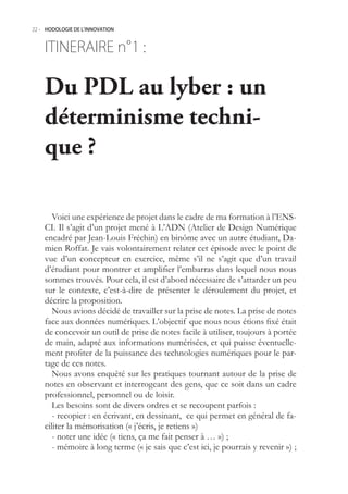22.- HODOLOGIE DE L’INNOVATION



    ITINERAIRE n° :
                1

    Du PDL au lyber : un
    déterminisme techni-
    que ?

       Voici une expérience de projet dans le cadre de ma formation à l’ENS-
    CI. Il s’agit d’un projet mené à L’ADN (Atelier de Design Numérique
    encadré par Jean-Louis Fréchin) en binôme avec un autre étudiant, Da-
    mien Roffat. Je vais volontairement relater cet épisode avec le point de
    vue d’un concepteur en exercice, même s’il ne s’agit que d’un travail
    d’étudiant pour montrer et amplifier l’embarras dans lequel nous nous
    sommes trouvés. Pour cela, il est d’abord nécessaire de s’attarder un peu
    sur le contexte, c’est-à-dire de présenter le déroulement du projet, et
    décrire la proposition.
       Nous avions décidé de travailler sur la prise de notes. La prise de notes
    face aux données numériques. L’objectif que nous nous étions fixé était
    de concevoir un outil de prise de notes facile à utiliser, toujours à portée
    de main, adapté aux informations numérisées, et qui puisse éventuelle-
    ment profiter de la puissance des technologies numériques pour le par-
    tage de ces notes.
       Nous avons enquêté sur les pratiques tournant autour de la prise de
    notes en observant et interrogeant des gens, que ce soit dans un cadre
    professionnel, personnel ou de loisir.
       Les besoins sont de divers ordres et se recoupent parfois :
       - recopier : en écrivant, en dessinant, ce qui permet en général de fa-
    ciliter la mémorisation (« j’écris, je retiens »)
       - noter une idée (« tiens, ça me fait penser à … ») ;
       - mémoire à long terme (« je sais que c’est ici, je pourrais y revenir ») ;
 