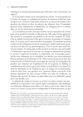 220.- HODOLOGIE DE L’INNOVATION



     technique ne permet généralement pas d’aboutir à des innovations de
     rupture.
        2) La seconde centrée sur la conception du service : le travail porte sur
     la forme de l’usage. Le réfrigérateur permet de disposer d’aliments frais
     lorsqu’on en a besoin, il faut donc concevoir un moyen de mettre à dis-
     position des clients et chez les clients, des aliments frais. L’entreprise
     pourrait donc abandonner la fabrication de réfrigérateurs et se lancer
     dans un service de livraison à domicile.
        3) La troisième posture n’est pas centrée sur la conception de service
     pure où le produit est inutile ou déjà présent. Elle relève d’une approche
     qui associe la conception du produit et du service (comme les VLS).
     Cela se traduit souvent par le fait que la fonction du produit est intégrée
     dans un système qui ne nécessite plus la propriété. L’entreprise pourrait
     concevoir des réfrigérateurs qui ne seraient pas vendus mais loués (com-
     me Xerox le fait avec ses photocopieurs). C’est le service que rend l’ob-
     jet qui compte. Le client paie en fait un droit un d’accès, une mensualité
     « d’utilisation » qui lui évite d’avoir à sa charge la maintenance, puisque
     le service comprend l’entretien, la réparation, etc. L’avantage poten-
     tiel de cette démarche est la durabilité (en théorie, pas nécessairement
     dans la pratique) [voir itinéraire n°2 : Des courts-circuits pour faire des
     longs-circuits et l’obsolescence envisagée du service]. La conception du
     produit sera orientée sur l’optimisation de la longévité, la fiabilité, le
     remplacement des pièces, peut-être même la modularité. C’est dans l’in-
     térêt du fabriquant et de l’opérateur qui a la charge de la maintenance
     et devra faire vivre son produit avec plusieurs clients successifs. Cela
     permet également de faire évoluer l’offre avec plus de souplesse, en
     fonction des besoins du client (un petit frigo pour un célibataire, grand
     pour une famille, etc.).
        La plupart du temps, le recours au service est perçu comme une pos-
     sibilité de se soustraire à une activité jugée contraignante, chronophage,
     ou avilissante. Déléguer cette tâche, c’est alors ne pas avoir à faire, ne pas
     avoir à se soucier, ne pas avoir à comprendre le fonctionnement, ne pas

      Notons que la première posture peut aboutir plus ou moins au même résultat, par la voie de
     l’implémentation technologique. L’innovation revient souvent à ajouter de nouvelles capacités
     permises par les nouvelles technologies. Puisque la question se pose en ces termes : comment
     gonfler la valeur ajoutée des frigos ? La réponse donnée par les promoteurs des « frigos intelli-
     gents » se résume à placer un écran connecté à l’Internet dans la porte: le frigo lira les codes barre
     ou puces RFID et établira la liste des courses et effectuera automatiquement des commandes sur
     le Web pour que l’utilisateur soit livré dans les 48h, il pourra également avoir une liste de recettes
     en fonction de ce qu’il reste dans le réfrigérateur.
 