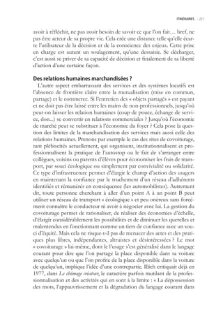 ITINÉRAIRES -.221



avoir à réfléchir, ne pas avoir besoin de savoir ce que l’on fait… bref, ne
pas être acteur de sa propre vie. Cela crée une distance telle qu’elle écar-
te l’utilisateur de la décision et de la conscience des enjeux. Cette prise
en charge est autant un soulagement, qu’une dessaisie. Se décharger,
c’est aussi se priver de sa capacité de décision et finalement de sa liberté
d’action d’une certaine façon.

Des relations humaines marchandisées ?
   L’autre aspect embarrassant des services et des systèmes locatifs est
l’absence de frontière claire entre la mutualisation (mise en commun,
partage) et le commerce. Si l’entretien des « objets partagés » est payant
et ne doit pas être laissé entre les mains de non-professionnels, jusqu’où
peut-on laisser les relation humaines (coup de pouce, échange de servi-
ce, don...) se convertir en relations commerciales ? Jusqu’où l’économie
de marché peut se substituer à l’économie du foyer ? Cela pose la ques-
tion des limites de la marchandisation des services mais aussi celle des
relations humaines. Prenons par exemple le cas des sites de covoiturage,
tant plébiscités actuellement, qui organisent, institutionnalisent et pro-
fessionnalisent la pratique de l’autostop ou le fait de s’arranger entre
collègues, voisins ou parents d’élèves pour économiser les frais de trans-
port, par souci écologique ou simplement par convivialité ou solidarité.
Ce type d’infrastructure permet d’élargir le champ d’action des usagers
en maintenant la confiance par le truchement d’un réseau d’adhérents
identifiés et rémunérés en conséquence (les automobilistes). Autrement
dit, toute personne cherchant à aller d’un point A à un point B peut
utiliser un réseau de transport « écologique » et peu onéreux sans forcé-
ment connaître le conducteur ni avoir à négocier avec lui. La gestion du
covoiturage permet de rationaliser, de réaliser des économies d’échelle,
d’élargir considérablement les possibilités et de diminuer les querelles et
malentendus en fonctionnant comme un tiers de confiance avec un sou-
ci d’équité. Mais cela ne risque-t-il pas de menacer des actes et des prati-
ques plus libres, indépendantes, altruistes et désintéressées ? Le mot
« covoiturage » lui-même, dont le l’usage s’est généralisé dans le langage
courant pour dire que l’on partage la place disponible dans sa voiture
avec quelqu’un ou que l’on profite de la place disponible dans la voiture
de quelqu’un, implique l’idée d’une contrepartie. Illich critiquait déjà en
1977, dans Le chômage créateur, le caractère parfois mutilant de la profes-
sionnalisation et des activités qui en sont à la limite : « La dépossession
des mots, l’appauvrissement et la dégradation du langage courant dans
 