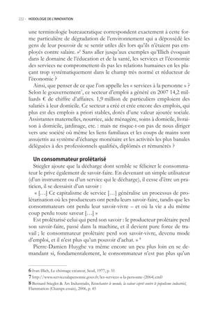 222.- HODOLOGIE DE L’INNOVATION



     une terminologie bureaucratique correspondent exactement à cette for-
     me particulière de dégradation de l’environnement qui a dépossédé les
     gens de leur pouvoir de se sentir utiles dès lors qu’ils n’étaient pas em-
     ployés contre salaire. »6 Sans aller jusqu’aux exemples qu’Illich évoquait
     dans le domaine de l’éducation et de la santé, les services et l’économie
     des services ne compromettent-ils pas les relations humaines en les pla-
     çant trop systématiquement dans le champ très normé et réducteur de
     l’économie ?
        Ainsi, que penser de ce que l’on appelle les « services à la personne » ?
     Selon le gouvernement7, ce secteur d’emploi a généré en 2007 14,2 mil-
     liards € de chiffre d’affaires. 1,9 million de particuliers emploient des
     salariés à leur domicile. Ce secteur a créé et crée encore des emplois, qui
     plus est des emplois a priori stables, dotés d’une valeur ajoutée sociale.
     Assistantes maternelles, nourrice, aide ménagère, soins à domicile, livrai-
     son à domicile, jardinage, etc. : mais ne risque-t-on pas de nous diriger
     vers une société où même les liens familiaux et les coups de mains sont
     assujettis au système d’échange monétaire et les activités les plus banales
     déléguées à des professionnels qualifiés, diplômés et rémunérés ?

        Un consommateur prolétarisé
        Stiegler ajoute que la décharge dont semble se féliciter le consomma-
     teur le prive également de savoir-faire. En devenant un simple utilisateur
     (d’un instrument ou d’un service qui le décharge), il cesse d’être un pra-
     ticien, il se dessaisit d’un savoir :
         « […] Ce capitalisme de service […] généralise un processus de pro-
     létarisation où les producteurs ont perdu leurs savoir-faire, tandis que les
     consommateurs ont perdu leur savoir-vivre – et où la vie a du même
     coup perdu toute saveur […] »
        Est prolétarisé celui qui perd son savoir : le producteur prolétaire perd
     son savoir-faire, passé dans la machine, et il devient pure force de tra-
     vail ; le consommateur prolétaire perd son savoir-vivre, devenu mode
     d’emploi, et il n’est plus qu’un pouvoir d’achat. » 8
        Pierre-Damien Huyghe va même encore un peu plus loin en se de-
     mandant si, fondamentalement, le consommateur n’est pas plus qu’un

      Ivan Illich, Le chômage créateur, Seuil, 1977, p. 1
      http://www.servicesalapersonne.gouv.fr/les-services-a-la-personne-(2064).cml?
      Bernard Stiegler  Ars Industrialis, Réenchanter le monde, la valeur esprit contre le populisme industriel,
     Flammarion (Champs essais), 2006, p. 4
 