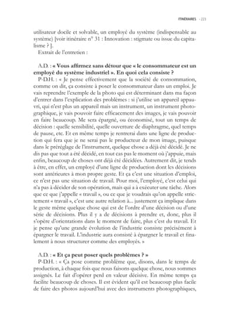 ITINÉRAIRES -.223



utilisateur docile et solvable, un employé du système (indispensable au
système) [voir itinéraire n° 31 : Innovation : stigmate ou issue du capita-
lisme ? ].
   Extrait de l’entretien :

  A.D. : « Vous affirmez sans détour que « le consommateur est un
employé du système industriel ». En quoi cela consiste ?
  P-D.H. : « Je pense effectivement que la société de consommation,
comme on dit, ça consiste à poser le consommateur dans un emploi. Je
vais reprendre l’exemple de la photo qui est déterminant dans ma façon
d’entrer dans l’explication des problèmes : si j’utilise un appareil appau-
vri, qui n’est plus un appareil mais un instrument, un instrument photo-
graphique, je vais pouvoir faire efficacement des images, je vais pouvoir
en faire beaucoup. Me sera épargné, ou économisé, tout un temps de
décision : quelle sensibilité, quelle ouverture de diaphragme, quel temps
de pause, etc. Et en même temps je rentrerai dans une ligne de produc-
tion qui fera que je ne serai pas le producteur de mon image, puisque
dans le préréglage de l’instrument, quelque chose a déjà été décidé. Je ne
dis pas que tout a été décidé, en tout cas pas le moment où j’appuie, mais
enfin, beaucoup de choses ont déjà été décidées. Autrement dit, je tends
à être, en effet, un employé d’une ligne de production dont les décisions
sont antérieures à mon propre geste. Et ça c’est une situation d’emploi,
ce n’est pas une situation de travail. Pour moi, l’employé, c’est celui qui
n’a pas à décider de son opération, mais qui a à exécuter une tâche. Alors
que ce que j’appelle « travail », ou ce que je voudrais qu’on appelle stric-
tement « travail », c’est une autre relation à... justement ça implique dans
le geste même quelque chose qui est de l’ordre d’une décision ou d’une
série de décisions. Plus il y a de décisions à prendre et, donc, plus il
s’opère d’orientations dans le moment de faire, plus c’est du travail. Et
je pense qu’une grande évolution de l’industrie consiste précisément à
épargner le travail. L’industrie aura consisté à épargner le travail et fina-
lement à nous structurer comme des employés. »

  A.D. : « Et ça peut poser quels problèmes ? »
  P-D.H. : « Ça pose comme problème que, disons, dans le temps de
production, à chaque fois que nous faisons quelque chose, nous sommes
assignés. Le fait d’opérer perd en valeur décisive. En même temps ça
facilite beaucoup de choses. Il est évident qu’il est beaucoup plus facile
de faire des photos aujourd’hui avec des instruments photographiques,
 