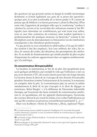 ITINÉRAIRES -.225



des questions (ce qui pourrait mettre en danger le modèle économique
dominant) et évitent également aux gens de se poser des questions :
quelque part, il est plus confortable de se laisser guider (« Il y autant de
paresse que de faiblesse à se laisser gouverner », disait La Bruyère). D’un
autre côté, l’apparition de pratiques telles que le crowdsourcing 9 tendent à
valoriser les savoirs et les savoir-faire des utilisateurs comme le fait Wi-
kipedia (sans rémunérer ses contributeurs, qui sont avant tout utilisa-
teurs et sans faire commerce du contenu), mais tendent également à
professionnaliser des pratiques amateurs ou bénévoles10 comme le fait
iStockphoto avec du micropaiement ou Innocentive sur des rétributions
conséquentes à des chercheurs professionnels.
  Ce que posent ou sous-entendent ces philosophes, c’est que les indivi-
dus tendent à être des employés : leur sont attribués des rôles, des ta-
ches, ils suivent des codes, des directives, des prescriptions des métho-
des. Et ce mode de fonctionnement qui semble prendre de plus en plus
d’importance les enferme apparemment dans un rapport antidémocrati-
que à la technique.

Un consommateur déresponsabilisé
  La location, la maintenance, le fait de ne plus être propriétaire pose
aussi quelques problèmes, par exemple le soin que l’utilisateur y met ou
pas. [voir itinéraire n°2 : des courts circuits pour faire des longs circuits]
La location donne le droit de ne s’occuper de rien (hormis d’éventuelles
pénalités financières comme l’encaissement de la caution), la conscience
est comprise dans le prix. Le consommateur paie un service et achète
simultanément le droit de ne pas s’occuper et le droit de dégager sa
conscience. Selon Stiegler : « à la différence de l’économie industrielle
classique, qui fournissait des biens matériels de consommation amélio-
rant la vie quotidienne, tels les appareils électroménagers, l’économie
des services détruit le jeu social lui-même, c’est-à-dire l’individuation en
tant qu’elle constitue un processus essentiellement participatif […] » 11
  Dans son feuilleton « Sortir de l’industrie », Deun, reprenant l’hypo-

 Le crowdsourcing consiste à utiliser la créativité, l’intelligence et le savoir-faire d’un grand
nombre d’internautes, rémunéré ou non. La traduction littérale de crowdsourcing est « approvi-
sionnement par la foule ».
0 voir l’article en ligne d’Hubert Guillaud : « La montée du crowdsourcing » , publié sur Internet
Actu le 1er juin 2006
 Bernard Stiegler et Ars Industrialis, Réenchanter le monde, la valeur esprit contre le populisme industriel,
Flammarion Champs, 2006, p.48
 