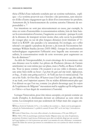 226.- HODOLOGIE DE L’INNOVATION



     thèse d’Ellul d’une industrie conduite par un système technicien, expli-
     que : « Le système pourvoit aux « besoins » des personnes, sans nécessi-
     ter d’elles d’autre engagement que le désir d’en consommer les produits.
     Autrement dit, le fonctionnement du système autorise l’absence de res-
     ponsabilité ». 12
        Les intentions ne sont pas nécessairement en cause, par exemple, la
     mise en vente d’automobiles à consommation réduite, loin de faire bais-
     ser la consommation d’essence, l’augmente au contraire : puisque le coût
     de la distance de transport revient moins cher, cela ouvre la possibilité
     de voyager plus ou sur de plus longues distances [voir itinéraire n° 4 :
     Intel et la RATP : des parades à la saturation]. En écologie, cet « effet
     rebond » est appelé « paradoxe de Jevons », du nom de l’économiste bri-
     tannique William Stanley Jevons (183-1882) : lorsque les améliorations
     technologiques augmentent l’efficacité avec laquelle une ressource est
     utilisée, la consommation totale de cette ressource peut augmenter au
     lieu de diminuer.13
        Au-delà de l’irresponsabilité, le court-circuitage de la conscience crée
     une distance avec la réalité. Les pilotes de Predators (drones de l’armée
     américaine) ne sont même pas sur place, mais à Nellis, en Basse-Califor-
     nie. Tout se passe comme s’ils jouaient à un jeu vidéo à distance, avec
     une arme bien réelle au bout : I go from the gym and step inside Afghanistan,
     or Iraq... It takes some getting used to it. At Nellis you have to remind yourself, ’I’m
     not at the Nellis Air Force Base. Whatever issues I had 30 minutes ago, like talking
     to my bank, aren’t important anymore. On ne réalise définitivement plus que
     l’on détruit ou que l’on tue, comme (ou plutôt davantage que) les sujets
     de l’expérience de Milgram14 mesuraient mal le supplice qu’ils infligeaient
     à « l’élève » et leur degré de soumission à l’autorité.

       Lorsque l’innovation, pour être mieux acceptée, est pensée comme un
     mode d’emploi, le destinataire devient un utilisateur au sens strict du
     terme. La conception non pas seulement de l’objet mais des usages em-
      Deun, Sortir de l’industrie (3/), « « Le meilleur des systèmes »... Quels sont les présupposés
     culturels de l’industrialisation ? », publié le samedi 24 mars 2007 sur le site http://www.decrois-
     sance.info
      Article d’Alain Gras, « Les trois effets rebond », La décroissance, n°0, juin 2008, p.12
      De 1960 à 1963, le psychologue américain Stanley Milgram mène une série d’expériences,
     permettant d’estimer à quel niveau d’obéissance peut aller un individu dirigé par une autorité
     qu’il juge légitime et à voir le processus qui mène à un maintien de cette obéissance ; notamment
     quand elle induit des actions qui entrent en contradiction avec son système de valeurs morales et
     éthiques.
 