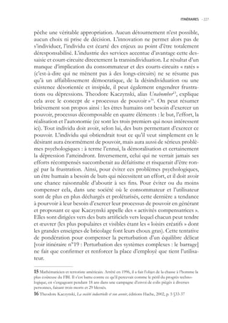ITINÉRAIRES -.227



pêche une véritable appropriation. Aucun détournement n’est possible,
aucun choix ni prise de décision. L’innovation ne permet alors pas de
s’individuer, l’individu est écarté des enjeux au point d’être totalement
déresponsabilisé. L’industrie des services accentue d’avantage cette des-
saisie et court-circuite directement la transindividuation. Le résultat d’un
manque d’implication du consommateur et des courts-circuits « ratés »
(c’est-à-dire qui ne mènent pas à des longs-circuits) ne se résume pas
qu’à un affaiblissement démocratique, de la désindividuation ou une
existence désorientée et insipide, il peut également engendrer frustra-
tions ou dépressions. Theodore Kaczynski, alias Unabomber1, explique
cela avec le concept de « processus de pouvoir »16. On peut résumer
brièvement son propos ainsi : les êtres humains ont besoin d’exercer un
pouvoir, processus décomposable en quatre éléments : le but, l’effort, la
réalisation et l’autonomie (ce sont les trois premiers qui nous intéressent
ici). Tout individu doit avoir, selon lui, des buts permettant d’exercer ce
pouvoir. L’individu qui obtiendrait tout ce qu’il veut simplement en le
désirant aura énormément de pouvoir, mais aura aussi de sérieux problè-
mes psychologiques : à terme l’ennui, la démoralisation et certainement
la dépression l’atteindront. Inversement, celui qui ne verrait jamais ses
efforts récompensés succomberait au défaitisme et risquerait d’être ron-
gé par la frustration. Ainsi, pour éviter ces problèmes psychologiques,
un être humain a besoin de buts qui nécessitent un effort, et il doit avoir
une chance raisonnable d’aboutir à ses fins. Pour éviter ou du moins
compenser cela, dans une société où le consommateur et l’utilisateur
sont de plus en plus déchargés et prolétarisés, cette dernière a tendance
à pourvoir à leur besoin d’exercer leur processus de pouvoir en générant
et proposant ce que Kaczynski appelle des « activités compensatrices ».
Elles sont dirigées vers des buts artificiels vers lequel chacun peut tendre
et œuvrer (les plus populaires et visibles étant les « loisirs créatifs » dont
les grandes enseignes de bricolage font leurs choux gras). Cette tentative
de pondération pour compenser la perturbation d’un équilibre délicat
[voir itinéraire n°19 : Perturbation des systèmes complexes : le barrage]
ne fait que confirmer et renforcer la place d’employé que tient l’utilisa-
teur.

 Mathématicien et terroriste américain. Arrêté en 1996, il a fait l’objet de la chasse à l’homme la
plus coûteuse du FBI. Il s’est battu contre ce qu’il percevait comme le péril du progrès techno-
logique, en s’engageant pendant 18 ans dans une campagne d’envoi de colis piégés à diverses
personnes, faisant trois morts et 29 blessés.
 Theodore Kaczynski, La société industrielle et son avenir, éditions Hache, 2002, p.  §33-37
 