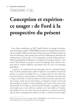 228.- HODOLOGIE DE L’INNOVATION



     ITINERAIRE n° :
                 28

     Conception et expérien-
     ce usager : de Ford à la
     prospective du présent

        Lors d’une conférence en 2007, Saadi Lahlou, en charge du labora-
     toire de design cognitif à EDF RD, insistait sur l’importance de pren-
     dre en compte l’utilisateur de façon sérieuse, pas en le traitant comme un
     sujet de recherche, mais comme une sorte de collaborateur, détenteur de
     connaissances et de savoirs. « Si le concepteur est bien l’expert des pos-
     sibles [souhaitables], l’utilisateur est l’expert de sa propre activité »1, cla-
     mait-il. Pour illustrer ce propos, voici le témoignage d’une factrice exer-
     çant dans le secteur coliposte, qui donne tout son sens à la remarque
     précédente :
         Les gens ne s’en rendent peut-être pas trop compte, mais il y a beaucoup d’innova-
     tions à la Poste, notamment pour améliorer l’efficacité et les conditions de travail des
     facteurs, et en général c’est plutôt bien vu, ça convient même très bien. Dans mon
     travail de livraison, les colis sont placés à l’arrière de la camionnette, mais pour éviter
     à chaque arrêt d’aller à l’arrière du véhicule et d’ouvrir les portières pour aller cher-
     cher le paquet, comme tous les autres facteurs, je m’organise en posant à côté de moi
     (place passager) les paquets les moins volumineux que j’aurai à livrer dans la pro-
     chaine portion de ma tournée, ça m’évite de perdre du temps. Le problème c’est qu’il
     arrive parfois que ces colis attirent la convoitise car ils sont visibles de l’extérieur,
     ainsi quelques vols on été recensés. Pour que les facteurs ne se fassent pas voler leur
     colis, un nouvel aménagement du véhicule a été conçu : à l’arrière des casiers intégrés

      Saadi Lahlou (chef du labo de design cognitif à EDF RD) lors des « Entretiens du nouveau
     monde industriel » le 27 novembre 2007 au centre Pompidou.
 