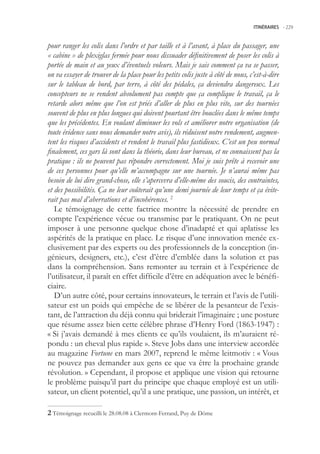 ITINÉRAIRES -.229



pour ranger les colis dans l’ordre et par taille et à l’avant, à place du passager, une
« cabine » de plexiglas fermée pour nous dissuader définitivement de poser les colis à
portée de main et au yeux d’éventuels voleurs. Mais je sais comment ça va se passer,
on va essayer de trouver de la place pour les petits colis juste à côté de nous, c’est-à-dire
sur le tableau de bord, par terre, à côté des pédales, ça deviendra dangereux. Les
concepteurs ne se rendent absolument pas compte que ça complique le travail, ça le
retarde alors même que l’on est priés d’aller de plus en plus vite, sur des tournées
souvent de plus en plus longues qui doivent pourtant être bouclées dans le même temps
que les précédentes. En voulant diminuer les vols et améliorer notre organisation (de
toute évidence sans nous demander notre avis), ils réduisent notre rendement, augmen-
tent les risques d’accidents et rendent le travail plus fastidieux. C’est un peu normal
finalement, ces gars là sont dans la théorie, dans leur bureau, et ne connaissent pas la
pratique : ils ne peuvent pas répondre correctement. Moi je suis prête à recevoir une
de ces personnes pour qu’elle m’accompagne sur une tournée. Je n’aurai même pas
besoin de lui dire grand-chose, elle s’apercevra d’elle-même des soucis, des contraintes,
et des possibilités. Ça ne leur coûterait qu’une demi journée de leur temps et ça évite-
rait pas mal d’aberrations et d’incohérences. 2
   Le témoignage de cette factrice montre la nécessité de prendre en
compte l’expérience vécue ou transmise par le pratiquant. On ne peut
imposer à une personne quelque chose d’inadapté et qui aplatisse les
aspérités de la pratique en place. Le risque d’une innovation menée ex-
clusivement par des experts ou des professionnels de la conception (in-
génieurs, designers, etc.), c’est d’être d’emblée dans la solution et pas
dans la compréhension. Sans remonter au terrain et à l’expérience de
l’utilisateur, il paraît en effet difficile d’être en adéquation avec le bénéfi-
ciaire.
   D’un autre côté, pour certains innovateurs, le terrain et l’avis de l’utili-
sateur est un poids qui empêche de se libérer de la pesanteur de l’exis-
tant, de l’attraction du déjà connu qui briderait l’imaginaire ; une posture
que résume assez bien cette célèbre phrase d’Henry Ford (1863-1947) :
« Si j’avais demandé à mes clients ce qu’ils voulaient, ils m’auraient ré-
pondu : un cheval plus rapide ». Steve Jobs dans une interview accordée
au magazine Fortune en mars 2007, reprend le même leitmotiv : « Vous
ne pouvez pas demander aux gens ce que va être la prochaine grande
révolution. » Cependant, il propose et applique une vision qui retourne
le problème puisqu’il part du principe que chaque employé est un utili-
sateur, un client potentiel, qu’il a une pratique, une passion, un intérêt, et

 Témoignage recueilli le 28.08.08 à Clermont-Ferrand, Puy de Dôme
 