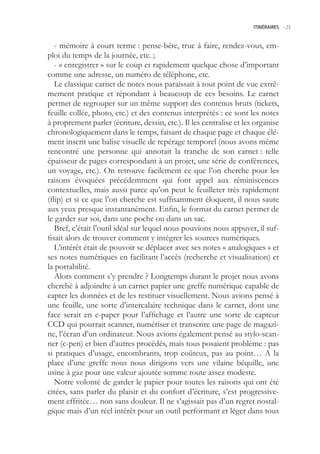 ITINÉRAIRES -.23



   - mémoire à court terme : pense-bête, truc à faire, rendez-vous, em-
ploi du temps de la journée, etc. ;
   - « enregistrer » sur le coup et rapidement quelque chose d’important
comme une adresse, un numéro de téléphone, etc.
   Le classique carnet de notes nous paraissait à tout point de vue extrê-
mement pratique et répondant à beaucoup de ces besoins. Le carnet
permet de regrouper sur un même support des contenus bruts (tickets,
feuille collée, photo, etc.) et des contenus interprétés : ce sont les notes
à proprement parler (écriture, dessin, etc.). Il les centralise et les organise
chronologiquement dans le temps, faisant de chaque page et chaque élé-
ment inscrit une balise visuelle de repérage temporel (nous avons même
rencontré une personne qui annotait la tranche de son carnet : telle
épaisseur de pages correspondant à un projet, une série de conférences,
un voyage, etc.). On retrouve facilement ce que l’on cherche pour les
raisons évoquées précédemment qui font appel aux réminiscences
contextuelles, mais aussi parce qu’on peut le feuilleter très rapidement
(flip) et si ce que l’on cherche est suffisamment éloquent, il nous saute
aux yeux presque instantanément. Enfin, le format du carnet permet de
le garder sur soi, dans une poche ou dans un sac.
   Bref, c’était l’outil idéal sur lequel nous pouvions nous appuyer, il suf-
fisait alors de trouver comment y intégrer les sources numériques.
   L’intérêt était de pouvoir se déplacer avec ses notes « analogiques » et
ses notes numériques en facilitant l’accès (recherche et visualisation) et
la portabilité.
   Alors comment s’y prendre ? Longtemps durant le projet nous avons
cherché à adjoindre à un carnet papier une greffe numérique capable de
capter les données et de les restituer visuellement. Nous avions pensé à
une feuille, une sorte d’intercalaire technique dans le carnet, dont une
face serait en e-paper pour l’affichage et l’autre une sorte de capteur
CCD qui pourrait scanner, numériser et transcrire une page de magazi-
ne, l’écran d’un ordinateur. Nous avions également pensé au stylo-scan-
ner (c-pen) et bien d’autres procédés, mais tous posaient problème : pas
si pratiques d’usage, encombrants, trop coûteux, pas au point… A la
place d’une greffe nous nous dirigions vers une vilaine béquille, une
usine à gaz pour une valeur ajoutée somme toute assez modeste.
   Notre volonté de garder le papier pour toutes les raisons qui ont été
citées, sans parler du plaisir et du confort d’écriture, s’est progressive-
ment effritée… non sans douleur. Il ne s’agissait pas d’un regret nostal-
gique mais d’un réel intérêt pour un outil performant et léger dans tous
 