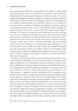 230.- HODOLOGIE DE L’INNOVATION



     donc une expertise dans tel ou tel domaine. En résumé, il serait inutile
     de partir des gens, de sortir voir de quoi ont besoin les gens, d’aller leur
     demander leur avis, parce que l’entreprise est faite de « gens ». Il y a dans
     chaque développeur, cogniticien, ingénieur, designer, manager, directeur
     marketing, un vidéaste amateur, un bloggeur, un fan de rock progressif,
     un musicien, chacun d’entre eux prend des photos de ses enfants en
     vacances, fait les comptes et budgétise les dépenses du foyer, organise
     son emploi du temps, chatte avec ses amis, fait des achats en ligne, re-
     garde des films sur dvd, etc. : « On a fait iTunes parce qu’on adore la
     musique. Et ensuite on voulait pouvoir emmener toute cette musique
     avec soi. Il ne s’agit pas de tromper les gens et de les convaincre qu’ils
     ont besoin d’un produit alors qu’en fait pas du tout. On se pose juste la
     question de savoir ce dont on a besoin, nous. Et je crois qu’on n’est pas
     mauvais ensuite pour savoir si d’autres personnes que nous-mêmes
     auront envie de la même chose. C’est pour ça qu’on est payés. »3 C’est
     une démarche assez humble au fond, il suffit de considérer l’employé
     non plus seulement comme une simple fonction de l’entreprise, mais
     comme apport extérieur impliqué personnellement, dans sa vie privée,
     par les sujets sur lesquels il travaille à l’intérieur (et de faire les embau-
     ches en conséquence).
        Ford, lui, se contentait d’observer que le commun des mortels ne peut
     avoir la capacité d’imaginer ce qui n’existe pas encore et comptait sur la
     figure transgressive de l’entrepreneur pour oser proposer un futur tota-
     lement différent et le réaliser. Selon le point de vue de Ford, l’Innovation
     avec un grand I, la « prochaine grande révolution » ne peut pas venir des
     gens mais de la volonté et d’une vision portée par un homme ou un
     petit groupe et supportés par des spécialistes, des concepteurs, puis-
     qu’elle nécessiterait des compétences pointues dans des domaines épars,
     ce qui suppose a priori la mise hors jeu du récipiendaire. Cette vision
     innovante et disruptive disqualifie l’attention prêtée au client, considérée
     plutôt comme un simple moyen d’amélioration. L’avis du client serait
     utile pour apporter des améliorations, mais en aucun cas il ne pourrait
     être à l’origine ou le point de départ d’une innovation, d’un réel boule-
     versement. L’opposition entre une approche en rupture sous l’impulsion
     d’un entrepreneur ou de spécialistes d’un domaine donné et une appro-
     che davantage incrémentale impulsée par l’écoute des clients est pour-
     tant dépassable. Le quidam n’a certes pas la réponse, mais ne faut-il pas

      Steve Jobs, CEO de Apple, dans le magazine américain Fortune, 7 mars 2008.
 