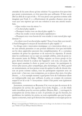 ITINÉRAIRES -.231



attendre de lui autre chose qu’une solution ? La question n’est peut-être
pas posée correctement, et n’est peut-être pas suffisante. Il faut savoir
aller au-delà de ce qui est dit. « Si vous posez une question comme celle
imaginée par Ford, il y a effectivement de grandes chances pour que
vous ayez une réponse qui soit une solution et non une attente insatis-
faite.
   - « Que voulez-vous de mieux ? »
   - « Un cheval plus rapide »
   - « Pourquoi voulez-vous un cheval plus rapide ? »
   - « Pour me rendre à mon travail plus rapidement »
   - « Pourquoi avez-vous besoin de vous rendre à votre travail plus rapi-
dement ? »
    « Le client veut-il un cheval plus rapide ? Non, il veut faire son travail ;
à Ford d’imaginer le moyen de locomotion le plus rapide ! »4
   Le clivage entre « innovation stratégique » et « innovation client », en-
tre une attitude pionnière et une posture déductive n’est pas inévitable
car les deux approches peuvent être complémentaires. Il y a certaines
manières de poser les questions et de recevoir les réponses. Il circule
dans les conférences sur ce sujet un exemple célèbre, celui du poste ra-
dio-cassette jaune de Philips : Philips organise un focus group où les
gens doivent choisir la couleur du l’appareil : soit noir, soit jaune. De
façon quasi unanime le choix se porte sur le jaune : les participants le
trouve plus joyeux, plus sympathique, plus dynamique, etc. Mais, quand
en remerciement, on leur permet avant de quitter la salle de choisir cha-
cun un poste comme cadeau, tous les participants repartent avec un
poste noir : « ben oui, vous comprenez, ça va mieux chez moi, c’est plus
discret… ». Cet exemple montre à quel point l’avis de l’utilisateur-client
est indispensable mais pas suffisant, la prise en compte du contexte
auquel il est lié et de l’ « écosystème » dont il fait partie sont également
nécessaires.
   Justement, notamment au Royaume-Uni, tout un pan du secteur de la
conception de service (les agences Live-work, Engine…) et des think
tanks travaillant pour les services publics (Demos, Red…) envisagent la
conception de service dans ce sens : le postulat est que les besoins, les
problèmes, les intérêts, les envies, ne sont exprimables que par les prin-
cipaux concernés, mais qu’il doivent être interprétés et recoupés pour en

 http://www.paperblog.fr/766581/pour-en-finir-avec-le-clivage-voix-du-client-et-vision-strategi-
que/ Publié le 03 juin 2008 par Marianne Dekeiser
 