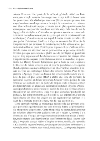 232.- HODOLOGIE DE L’INNOVATION



     extraire l’essence. Une partie de la méthode générale utilisé par Live-
     work par exemple, consiste dans un premier temps à aller à la rencontre
     des gens concernés, d’échanger avec eux (divers moyens peuvent être
     adoptés en fonction des personnes, du sujet, de la situation, etc. : discus-
     sion libre, utilisation de support, croquis sur un plan, questionnaire, les
     accompagner une journée dans leurs activités, etc.). Cela dans le but de
     dégager des « insights », c’est-à-dire des phrases, constats exprimés di-
     rectement ou indirectement par les gens, qui soient représentatifs (et
     synthétiques) d’un des enjeux sur lequel il faudra ensuite travailler. On
     peut parler d’« intuition fondée », il s’agit de ressentir des éléments de
     comportement qui montrent le fonctionnement des utilisateurs et per-
     mettent de cibler un point d’entrée pour le projet. Il est d’ailleurs préco-
     nisé de porter son attention sur un petit nombre de personnes très dif-
     férentes, presque aux extrêmes, plutôt que de privilégier un panel très
     large et trop représentatif. Les bonnes idées viennent des marges et les
     comportements exagérés révèlent d’autant mieux les nœuds et les possi-
     bilités. Le Design Council britannique, par le biais de son « agence »
     RED, créé de futurs services avec et pour la population. Des équipes
     pluridisciplinaires démarrent les projets en observant les situations à tra-
     vers les yeux des utilisateurs finaux des services publics. Pour le pro-
     gramme « Ageing » (relatif au devenir des services publics dans une so-
     ciété de plus en plus âgée), RED a établi une série de portraits de
     personnes « âgées » et de leur entourage. Chaque visite a permis de faire
     remonter des notions clefs (à partir de propos et de répliques a priori
     anodines) révélant les enjeux qui dessineront les futurs services. De nou-
     veaux paradigmes se construisent : « aucun de nous n’a été vieux avant »
     plaisante l’un des interviewés. L’âge n’est plus un facteur prédicatif des
     attitudes, des comportements, des besoins ou des aspirations, c’est une
     façon pauvre de cibler les usagers ou des segmenter les services : « il
     s’agit de la manière dont on se sent, pas de l’âge que l’on a ».
        Cette approche teintée de maïeutique rejoint celle que prônent quel-
     ques personnes qui travaillent sur une nouvelle forme de prospective :
     « la prospective du présent ». Cette prospective ne prétend pas apporter
     des solutions élaborées par quelques uns qui « savent », comme il y a
     trente ans, elle n’est pas envisagée seulement comme un moyen d’antici-
     per, mais cherche dans le présent les transformations déjà à l’œuvre : En
     effet, la prospective classique s’efforce d’imaginer des futurs possibles, des « futuribles
     ». Ces futuribles, en général proposés par des experts aux décideurs, ont tendance à se
     restreindre, jusqu’à conduire à une sorte de pensée unique... La prospective du présent
 