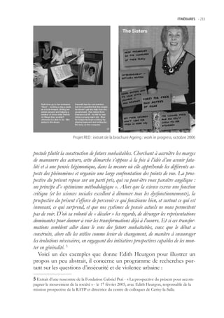 ITINÉRAIRES -.233




                       Projet.RED.:.extrait.de.la.brochure.Ageing.:.work.in.progress,.octobre.2006



postule plutôt la construction de futurs souhaitables. Cherchant à accroître les marges
de manœuvre des acteurs, cette démarche s’oppose à la fois à l’idée d’un avenir fata-
lité et à une pensée hégémonique, dans la mesure où elle appréhende les différents as-
pects des phénomènes et organise une large confrontation des points de vue. La pros-
pective du présent repose sur un parti pris, qui va peut-être vous paraître angélique :
un principe d’« optimisme méthodologique ». Alors que la science exerce une fonction
critique (et les sciences sociales excellent à dénoncer tous les dysfonctionnements), la
prospective du présent s’efforce de percevoir ce qui fonctionne bien, et surtout ce qui est
innovant, ce qui surprend, et que nos systèmes de pensée actuels ne nous permettent
pas de voir. D’où sa volonté de « décaler » les regards, de déranger les représentations
dominantes pour donner à voir les transformations déjà à l’oeuvre. Et si ces transfor-
mations semblent aller dans le sens des futurs souhaitables, ceux que le débat a
construits, alors elle les utilise comme levier de changement, de manière à encourager
les évolutions nécessaires, en engageant des initiatives prospectives capables de les mon-
ter en généralité. 
   Voici un des exemples que donne Edith Heurgon pour illustrer un
propos un peu abstrait, il concerne un programme de recherches por-
tant sur les questions d’insécurité et de violence urbaine :
 Extrait d’une rencontre de la Fondation Gabriel Peri - « La prospective du présent pour accom-
pagner le mouvement de la société » - le 17 février 200, avec Edith Heurgon, responsable de la
mission prospective de la RATP et directrice du centre de colloques de Cerisy-la-Salle.
 