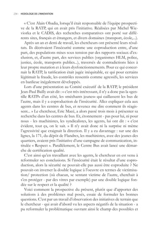 234.- HODOLOGIE DE L’INNOVATION



        « C’est Alain Obadia, lorsqu’il était responsable de l’équipe prospecti-
     ve de la RATP, qui en avait pris l’initiative. Réalisées par Michel Wie-
     viorka et le CADIS, des recherches comparatives ont porté sur diffé-
     rents sites, français et étrangers, et divers domaines (transport, école,...).
        Après un an et demi de travail, les chercheurs ont présenté leurs résul-
     tats. Ils décrivaient l’insécurité comme une coproduction entre, d’une
     part, des populations mises sous tension par des rapports sociaux d’ex-
     clusion, et, d’autre part, des services publics (organismes HLM, police,
     justice, école, transports publics...), traversés de contradictions liées à
     leur propre mutation et à leurs dysfonctionnements. Pour ce qui concer-
     nait la RATP, la tarification était jugée inéquitable, ce qui pour certains
     légitimait la fraude, les contrôles ressentis comme agressifs, les services
     en banlieue inégalement développés.
        Lors d’une présentation au Comité exécutif de la RATP, le président
     Jean-Paul Bailly avait dit : « c’est très intéressant, il n’y a donc pas la «gen-
     tille RATP» d’un côté, les «méchants jeunes» qui caillassent les bus de
     l’autre, mais il y a coproduction de l’insécurité. Allez expliquer cela aux
     agents dans les centres de bus, et revenez me dire comment ils réagis-
     sent... » Le chercheur, Eric Macé, a alors passé trois mois à présenter sa
     recherche dans les centres de bus. Et, étonnement - pas pour lui, ni pour
     nous - les machinistes, les syndicalistes, les agents, lui ont dit : « c’est
     évident, tout ça, on le sait. » Il n’y avait donc ni la surprise ni même
     l’agressivité que craignait la direction. Il y a eu davantage : sur une des
     lignes, la 171, du dépôt de Flandres, les machinistes, avec des jeunes des
     quartiers, avaient pris l’initiative d’une campagne de communication, in-
     titulée « Respect ». Parallèlement, le Centre Bus avait lancé une démar-
     che de certification qualité.
        C’est ainsi qu’en travaillant avec les agents, le chercheur en est venu à
     reformuler ses conclusions. Si l’insécurité était le résultat d’une copro-
     duction, alors la sécurité ne pouvait-elle pas aussi être coproduite ? Ne
     pouvait-on inverser la double logique à l’oeuvre en termes de victimisa-
     tion/ protection (où chacun, se sentant victime de l’autre, cherchait à
     s’en protéger - par des vitres par exemple) par une double logique fon-
     dée sur le respect et la qualité ?
        Voici comment la prospective du présent, plutôt que d’apporter des
     solutions à des problèmes mal posés, essaie de formuler les bonnes
     questions. C’est par un travail d’observation des initiatives de terrain que
     le chercheur - qui avait d’abord vu les aspects négatifs de la situation - a
     pu reformuler la problématique ouvrant ainsi le champ des possibles et
 