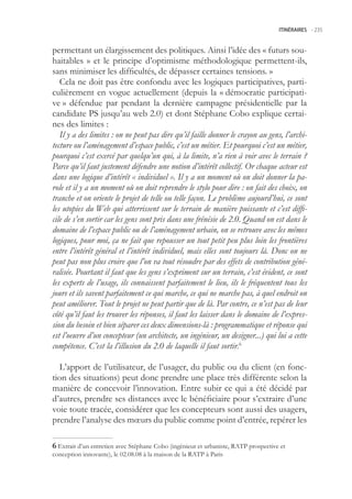 ITINÉRAIRES -.235



permettant un élargissement des politiques. Ainsi l’idée des « futurs sou-
haitables » et le principe d’optimisme méthodologique permettent-ils,
sans minimiser les difficultés, de dépasser certaines tensions. »
   Cela ne doit pas être confondu avec les logiques participatives, parti-
culièrement en vogue actuellement (depuis la « démocratie participati-
ve » défendue par pendant la dernière campagne présidentielle par la
candidate PS jusqu’au web 2.0) et dont Stéphane Cobo explique certai-
nes des limites :
   Il y a des limites : on ne peut pas dire qu’il faille donner le crayon au gens, l’archi-
tecture ou l’aménagement d’espace public, c’est un métier. Et pourquoi c’est un métier,
pourquoi c’est exercé par quelqu’un qui, à la limite, n’a rien à voir avec le terrain ?
Parce qu’il faut justement défendre une notion d’intérêt collectif. Or chaque acteur est
dans une logique d’intérêt « individuel ». Il y a un moment où on doit donner la pa-
role et il y a un moment où on doit reprendre le stylo pour dire : on fait des choix, on
tranche et on oriente le projet de telle ou telle façon. Le problème aujourd’hui, ce sont
les utopies du Web qui atterrissent sur le terrain de manière puissante et c’est diffi-
cile de s’en sortir car les gens sont pris dans une frénésie de 2.0. Quand on est dans le
domaine de l’espace public ou de l’aménagement urbain, on se retrouve avec les mêmes
logiques, pour moi, ça ne fait que repousser un tout petit peu plus loin les frontières
entre l’intérêt général et l’intérêt individuel, mais elles sont toujours là. Donc on ne
peut pas non plus croire que l’on va tout résoudre par des effets de contribution géné-
ralisée. Pourtant il faut que les gens s’expriment sur un terrain, c’est évident, ce sont
les experts de l’usage, ils connaissent parfaitement le lieu, ils le fréquentent tous les
jours et ils savent parfaitement ce qui marche, ce qui ne marche pas, à quel endroit on
peut améliorer. Tout le projet ne peut partir que de là. Par contre, ce n’est pas de leur
côté qu’il faut les trouver les réponses, il faut les laisser dans le domaine de l’expres-
sion du besoin et bien séparer ces deux dimensions-là : programmatique et réponse qui
est l’oeuvre d’un concepteur (un architecte, un ingénieur, un designer...) qui lui a cette
compétence. C’est la l’illusion du 2.0 de laquelle il faut sortir.6

  L’apport de l’utilisateur, de l’usager, du public ou du client (en fonc-
tion des situations) peut donc prendre une place très différente selon la
manière de concevoir l’innovation. Entre subir ce qui a été décidé par
d’autres, prendre ses distances avec le bénéficiaire pour s’extraire d’une
voie toute tracée, considérer que les concepteurs sont aussi des usagers,
prendre l’analyse des mœurs du public comme point d’entrée, repérer les

 Extrait d’un entretien avec Stéphane Cobo (ingénieur et urbaniste, RATP prospective et
conception innovante), le 02.08.08 à la maison de la RATP à Paris
 