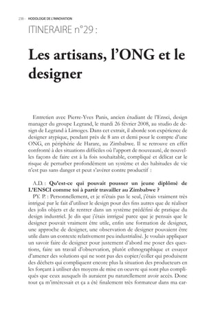 238.- HODOLOGIE DE L’INNOVATION



     ITINERAIRE n° :
                 29

     Les artisans, l’ONG et le
     designer

        Entretien avec Pierre-Yves Panis, ancien étudiant de l’Ensci, design
     manager du groupe Legrand, le mardi 26 février 2008, au studio de de-
     sign de Legrand à Limoges. Dans cet extrait, il aborde son expérience de
     designer atypique, pendant près de 8 ans et demi pour le compte d’une
     ONG, en périphérie de Harare, au Zimbabwe. Il se retrouve en effet
     confronté à des situations difficiles où l’apport de nouveauté, de nouvel-
     les façons de faire est à la fois souhaitable, compliqué et délicat car le
     risque de perturber profondément un système et des habitudes de vie
     n’est pas sans danger et peut s’avérer contre productif :

       A.D. : Qu’est-ce qui pouvait pousser un jeune diplômé de
     L’ENSCI comme toi à partir travailler au Zimbabwe ?
       PY. P. : Personnellement, et je n’étais pas le seul, j’étais vraiment très
     intrigué par le fait d’utiliser le design pour des fins autres que de réaliser
     des jolis objets et de rentrer dans un système prédéfini de pratique du
     design industriel. Je dis que j’étais intrigué parce que je pensais que le
     designer pouvait vraiment être utile, enfin une formation de designer,
     une approche de designer, une observation de designer pouvaient être
     utile dans un contexte relativement peu industrialisé. Je voulais appliquer
     un savoir faire de designer pour justement d’abord me poser des ques-
     tions, faire un travail d’observation, plutôt ethnographique et essayer
     d’amener des solutions qui ne sont pas des copier/coller qui produisent
     des déchets qui compliquent encore plus la situation des producteurs en
     les forçant à utiliser des moyens de mise en oeuvre qui sont plus compli-
     qués que ceux auxquels ils auraient pu naturellement avoir accès. Donc
     tout ça m’intéressait et ça a été finalement très formateur dans ma car-
 
