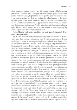 ITINÉRAIRES -.239



rière parce que ça m’a permis - en fait ça m’a surtout obligé avant de
permettre - de réfléchir à ce à quoi servait le design; parce que lorsque
j’allais voir des ONG, la première chose que les gens me disaient c’est
« oui mais attendez, un designer ça fait des jolies lampes et des jolies
chaises, qu’est-ce qu’on en à faire au fin fond de l’Afrique subsahélien-
ne ? ». C’est là qu’il a fallu que […] je structure un discours. J’ai embar-
qué deux autres étudiants de l’école, un qui est diplômé depuis, l’autre
qui a disparu dans la nature. Sur le terrain, on s’est rendu compte qu’il y
avait un potentiel absolument phénoménal.
   A.D. : Quelle était votre position en tant que designers ? Quel
était votre postulat ?
   PY. P. : Le postulat était certainement emprunt d’idéalisme et de naï-
veté, mais il est encore vrai quelque part. Il est tout simplement de dire
un designer - on ne se mettait pas simplement en lumière en disant : c’est
un designer et personne d’autre - mais un designer est particulièrement
bien adapté à essayer de trouver des solutions intelligentes, non impo-
sées, pas simplement un copier/coller comme je le disais tout à l’heure
(j’ai vu quelque chose à l’étranger, j’ai vu quelque chose ailleurs, je sais
que ça marche et je vais le coller) pour développer une activité économi-
que dans un contexte qui est relativement pauvre, pauvre en capital,
pauvre en savoir-faire, pauvre en matières premières, et quand je dis
«pauvre» c’est peut-être un mauvais adjectif, mais enfin relativement peu
développé en accès à un circuit de distribution. On n’allait pas simple-
ment dire aux gens : voilà ce qu’il faut produire pour que tu puisses t’en
sortir, mais je vais travailler à côté de toi pour te rendre plus créatif, donc
plus autonome, plus indépendant de manière à ce que tu puisses toi-
même réfléchir à ce que tu vas construire, à ce que tu vas faire, ce que tu
vas réaliser et comment tu vas le vendre. Chez les autorités Zimba-
bwéennes, ce qui les intéressait vraiment c’était le résultat presque au
quotidien. En début d’année, un artisan faisait x de chiffre d’affaire, au
bout de trois mois, est-ce qu’il fait beaucoup plus ? En revanche, et je
crois que c’est universel chez les organismes de promotion de la coopé-
ration ou du volontariat, de tout ce qui est ONG, etc. en Europe, ce qui
les intéressait avant tout, c’était la pérennité et c’est là que c’est assez
ambigu : voilà, moi je fais quelque chose, et il faut que je puisse me dé-
sengager à un moment ou à un autre. Alors il faut qu’il y ait des résultats
bien sûr, mais en règle générale, à partir du moment où on continue à te
donner de l’argent c’est qu’on admet qu’il y a des résultats, mais il faut
que tous les résultats, de manière incrémentale, servent à pouvoir te dé-
 