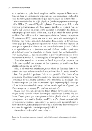 24.- HODOLOGIE DE L’INNOVATION



    les sens du terme, qui méritait simplement d’être augmenté. Nous avons
    donc dû faire un choix radical et passer au « tout numérique » : abandon
    total du papier, mais certainement pas des avantages qu’il permettait :
       Nous avons dessiné un objet physique (hardware) que nous avons ap-
    pelé « PDL » (Personnal Digital Logbook). C’est un appareil de poche
    composé principalement de deux écrans tactiles se repliant l’un sur
    l’autre, sur lesquels on peut écrire, dessiner et importer des données
    numériques (photo, texte, vidéo, son, et.). L’essentiel du travail portait
    sur l’interface et l’interaction : nous avons choisi de dessiner un système
    d’exploitation (OS) orienté document, autrement dit, on manipule les
    contenus eux-mêmes et non des fichiers et des dossiers. Le déroulement
    se fait page par page, chronologiquement. Nous avons mis en place un
    principe de « post-it » alimentant des bases de données (carnet d’adres-
    ses, emploi du temps, etc.) et constituant des balises visuelles rapidement
    identifiables lorsqu’on « feuillette » à haute vitesse. Les applications (lec-
    teurs audio, vidéo…) restent invisibles, et peuvent être sollicitées à tout
    moment en fonction du contexte grâce à l’unique bouton de l’appareil.
       L’ensemble constitue un carnet de bord augmenté permettant une
    réelle transversalité des sources et des contenus, un outil assez bien
    adapté au blogging de surcroît.
       Voilà, le résultat était satisfaisant, nous étions en fait assez fiers et les
    retours que nous avions eus suite à une présentation du projet à un Car-
    refour des possibles1 parisien étaient très positifs. Une dame d’une
    soixantaine d’années avouant volontiers ne pas être une familière de l’in-
    formatique nous a même demandés avec insistance de l’essayer : elle
    était séduite parce que ça ne lui paraissait « pas trop compliqué » et adap-
    té à sa situation (nous lui avons expliqué ensuite qu’il ne s’agissait que
    d’une maquette en mousse PU et d’une animation).
       Malgré tout, nous étions un peu déçus. Déçus parce qu’impuissants :
    malgré notre volonté, le tout numérique s’est imposé comme une évi-
    dence. Déçus parce que notre projet ne laisse plus la place à la prise de
    notes papier : si je décide d’utiliser un PDL, je n’ai plus de raison d’utili-
    ser un carnet, pourquoi s’encombrer de deux objets qui remplissent la
    même fonction, surtout si le second offre la possibilité de communiquer
    avec tous les appareils numériques que j’ai déjà ?
       Nous étions confrontés à trois embarras :

     carrefour des possibles : rencontre organisée par la FING, visant à présenter des projets inno-
    vants
 
