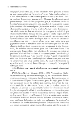 240.- HODOLOGIE DE L’INNOVATION



     sengager. Ce qui est un peu la tarte à la crème parce que dans la réalité,
     ce n’est pas ce qu’ils font. Ça aussi ce n’est pas facile, intellectuellement,
     c’était une source de conflits internes permanents où je me disais : « est-
     ce cohérent de continuer à rester ici ? » Chacune des phases du projet
     permettait que l’on touche un peu plus de gens, il y avait donc encore un
     besoin d’une présence ; mais très vite, au début de mon second contrat,
     j’ai commencé à former quelqu’un (Andrew) de manière à ce que ce soit
     clairement lui qui puisse prendre la relève. Ça m’a permis de me retrou-
     ver relativement tôt dans un situation de management qui n’était pas
     franchement évidente puisque très vite _que je le veuille ou pas, ce n’est
     pas ce que j’avais prévu au début_ je me retrouvais concrètement avec la
     responsabilité de faire rentrer de l’argent dans les caisses des artisans qui
     travaillaient avec moi et pour eux c’était gagner leur croûte ou ne pas
     gagner leur croûte et donc vivre ou ne pas survivre et ça n’était pas fran-
     chement évident. Assez rapidement, on a commencé à faire des pro-
     duits, du mobilier essentiellement pour une distribution locale. Une
     grande partie de ce mobilier était acheté par des expatriés qui avaient un
     pouvoir d’achat relativement élevé. C’est comme ça que l’on a développé
     les produits, c’est là que l’on a vu qu’il y avait de l’argent. On proposait
     donc une alternative à du mobilier qui était inintéressant pour eux tout
     en développant une vraie identité locale. Au bout de la troisième ou
     quatrième année, on faisait du mobilier qui a commencé à être exporté à
     l’étranger aussi.
        A.D. : Etait-ce une volonté initiale ou un concours de circonstan-
     ces ?
        PY. P. : Non. Non, en fait, entre 1991 et 199, l’économie au Zimba-
     bwe s’est beaucoup ouverte sur l’étranger, il y a eu énormément d’inves-
     tissements étrangers, notamment dans le domaine du tourisme donc on
     a beaucoup travaillé pour des restaurants, pour des loges, pour des hô-
     tels qui avaient besoin de mobilier par exemple, alors c’était du com-
     merce équitable à 100% avant l’heure, et on le vendait comme tel
     d’ailleurs. On essayait bien évidement d’utiliser les finitions qui étaient
     les plus saines possibles à la fois pour l’environnement de manière géné-
     rale, mais aussi pour les metteurs en oeuvre de manière à ne pas détério-
     rer leur santé. Toutes ces réflexions-là étaient complètement ancrées :
     réutilisation de bois de déchets ou issus de forêts exploitées et entrete-
     nues plutôt que du bois issu de forêts non replantées... Par contre, c’est
     un contexte de productions complètement indépendantes, c’est-à-dire
     que jamais, absolument jamais, même si la tentation a été forte après, on
 