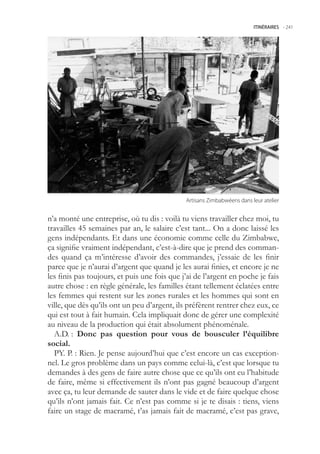 ITINÉRAIRES -.241




                                              Artisans.Zimbabwéens.dans.leur.atelier


n’a monté une entreprise, où tu dis : voilà tu viens travailler chez moi, tu
travailles 4 semaines par an, le salaire c’est tant... On a donc laissé les
gens indépendants. Et dans une économie comme celle du Zimbabwe,
ça signifie vraiment indépendant, c’est-à-dire que je prend des comman-
des quand ça m’intéresse d’avoir des commandes, j’essaie de les finir
parce que je n’aurai d’argent que quand je les aurai finies, et encore je ne
les finis pas toujours, et puis une fois que j’ai de l’argent en poche je fais
autre chose : en règle générale, les familles étant tellement éclatées entre
les femmes qui restent sur les zones rurales et les hommes qui sont en
ville, que dès qu’ils ont un peu d’argent, ils préfèrent rentrer chez eux, ce
qui est tout à fait humain. Cela impliquait donc de gérer une complexité
au niveau de la production qui était absolument phénoménale.
  A.D. : Donc pas question pour vous de bousculer l’équilibre
social.
  PY. P. : Rien. Je pense aujourd’hui que c’est encore un cas exception-
nel. Le gros problème dans un pays comme celui-là, c’est que lorsque tu
demandes à des gens de faire autre chose que ce qu’ils ont eu l’habitude
de faire, même si effectivement ils n’ont pas gagné beaucoup d’argent
avec ça, tu leur demande de sauter dans le vide et de faire quelque chose
qu’ils n’ont jamais fait. Ce n’est pas comme si je te disais : tiens, viens
faire un stage de macramé, t’as jamais fait de macramé, c’est pas grave,
 