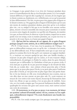 242.- HODOLOGIE DE L’INNOVATION



     tu t’engages à pas grand chose si ce n’est de t’ennuyer pendant deux
     jours et éventuellement de dire je n’en ferai plus jamais. Là, c’est complè-
     tement différent, il s’agit de dire à quelqu’un : écoutes, là ton étagère que
     tu faisais comme ça, finalement, en y réfléchissant, est-ce qu’on pourrait
     la faire différemment ? En fait, on peut peut-être gagner plus d’argent en
     la faisant comme ça. On gagnera plus d’argent d’abord parce qu’on aura
     mis moins de matières premières dedans, peut-être qu’on va la réaliser
     plus vite ; on va, malgré le fait que tu ne travailles avec aucune surface
     plane, réussir à trouver ensemble des moyens pour construire et mettre
     en œuvre cette étagère de manière à ce qu’elle soit d’équerre, de manière
     à ce que, au bout du bout, le client ne va pas la rejeter, auquel cas tu auras
     perdu tout ton temps, toute ta matière première, etc. et puis ton truc va
     pourrir et de toute façon, tu n’auras pas gagné d’argent.
        A.D. : Qu’ont fait les artisans de cet apport, de ce gain d’argent
     puisque jusqu’à votre arrivée, ils se débrouillaient malgré tout ?
        PY. P. : C’était investi... C’est vrai, c’est le paradoxe de l’Afrique : les
     gens se débrouillent toujours avec ce qu’ils ont : si demain c’est moins,
     je me débrouillerais avec. Il faut comprendre aussi que ce que nous ap-
     pelons le système D, c’est le fait qu’il y ait vraiment un support familial :
     il y a toujours ou souvent quelqu’un qui, dans une famille étendue, a
     toujours un peu plus d’argent que les autres, et il sera toujours obligé,
     culturellement, de partager et d’aider les autres, donc les gens finissent
     toujours par se débrouiller. Le Zimbabwe n’était pas en guerre civile, il
     n’en était pas au point de ne pas pouvoir manger et de mourir de faim.
     Cela dit, ça voulait dire : mes enfants n’iront peut-être plus à l’école
     parce que je ne peux plus payer l’école, je ne peux plus payer l’uniforme
     pour aller à l’école, je vais peut-être ne plus loger dans une petite cham-
     bre si j’ai ma femme en ville avec éventuellement mes cousins, mais je
     vais aller dans un truc encore un peu plus sale. Il y avait toujours un
     moyen de s’en sortir et de toutes façons, beaucoup de fluctuations dans
     leurs vies. Donc ce que ça amène, c’est un peu plus de stabilité. Assez
     vite, on s’est rendu compte que l’on pouvait facilement doubler, tripler,
     quadrupler les revenus des gens sans aucun souci, mais surtout assurer
     une sorte de constance.
        A.D. : Et justement, tu n’as pas eu peur, à un moment, de briser
     un système culturel d’entraide même s’il est, comme tu l’as expli-
     qué, culturellement imposé ? Tu avais finalement une lourde res-
     ponsabilité.
        PY. P. : On s’est rendu compte que c’est presque immuable, c’est in-
 