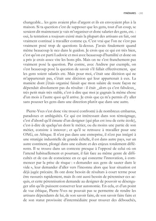 ITINÉRAIRES -.243



changeable... les gens avaient plus d’argent et ils en envoyaient plus à la
maison. Si ta question c’est de supposer que les gens, tout d’un coup, se
seraient dit maintenant je vais m’organiser et donc salarier des gens, etc. :
oui, la tentation a toujours existé mais la plupart des artisans en fait, ont
vraiment continué à travailler comme ça. C’est vrai que l’on ne s’est pas
vraiment posé trop de questions là-dessus. J’avais finalement quand
même beaucoup le nez dans le guidon. Je crois que ce qui est très bien,
c’est qu’on est parti Ludovic et moi avec beaucoup d’humilité et donc on
a pris je crois assez vite les bons plis. Mais on ne s’est franchement pas
vraiment posé la question. Par contre, avec Andrew par exemple, on
s’est beaucoup posé la question de savoir s’il fallait effectivement, que
les gens soient salariés etc. Mais pour moi, c’était une décision qui ne
m’appartenait pas, c’était une décision qui leur appartenait à eux. La
manière dont j’étais organisé faisait que mon salaire de toute façon ne
dépendait absolument pas du résultat : il était _alors ça c’est fabuleux_
très petit mais très stable, c’est-à-dire que moi je gagnais la même chose
d’un mois à l’autre quoi qu’il arrive. Je crois que ça m’a permis d’y aller
sans pousser les gens dans une direction plutôt que dans une autre.

   Pierre-Yves s’est donc vite trouvé confronté à de nombreux embarras,
paradoxes et ambiguïtés. Ce qui est intéressant dans son témoignage,
c’est d’abord qu’il émane d’un designer (qui plus est issu de cette école),
c’est-à-dire de quelqu’un dont le métier, ou du moins une partie de son
métier, consiste à innover ; et qu’il se retrouve à travailler pour une
ONG, en Afrique. Il n’est pas dans une entreprise, il n’est pas intégré à
une stratégie industrielle de grande échelle, il est dans autre pays, sur un
autre continent, plongé dans une culture et des enjeux totalement diffé-
rents. Il se trouve dans un contexte presque à l’opposé de celui où on
l’attend habituellement et pourtant, il fait face au même genre de diffi-
cultés et de cas de conscience en ce qui concerne l’innovation, à com-
mencer par la prise de risque : « demander aux gens de sauter dans le
vide », leur demander d’aller vers l’inconnu alors que leur situation est
déjà jugée précaire. Ils ont donc besoin de résultats à court terme pour
être rassurés rapidement, mais ils ont aussi besoin de pérenniser ces ac-
quis, et cette pérennisation demande au designer de pouvoir se désenga-
ger afin qu’ils puissent conserver leur autonomie. En cela, et d’un point
de vue éthique, Pierre-Yves ne pouvait pas se permettre de rendre les
artisans dépendants de lui, de son savoir faire, de son savoir faire faire et
de son statut provisoire d’intermédiaire pour trouver des débouchés,
 