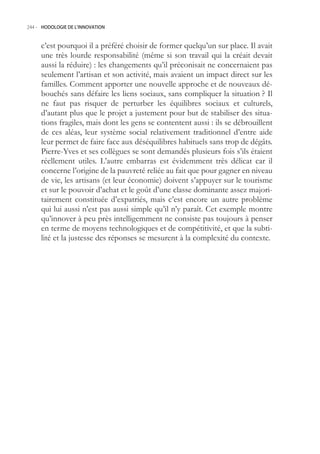 244.- HODOLOGIE DE L’INNOVATION



     c’est pourquoi il a préféré choisir de former quelqu’un sur place. Il avait
     une très lourde responsabilité (même si son travail qui la créait devait
     aussi la réduire) : les changements qu’il préconisait ne concernaient pas
     seulement l’artisan et son activité, mais avaient un impact direct sur les
     familles. Comment apporter une nouvelle approche et de nouveaux dé-
     bouchés sans défaire les liens sociaux, sans compliquer la situation ? Il
     ne faut pas risquer de perturber les équilibres sociaux et culturels,
     d’autant plus que le projet a justement pour but de stabiliser des situa-
     tions fragiles, mais dont les gens se contentent aussi : ils se débrouillent
     de ces aléas, leur système social relativement traditionnel d’entre aide
     leur permet de faire face aux déséquilibres habituels sans trop de dégâts.
     Pierre-Yves et ses collègues se sont demandés plusieurs fois s’ils étaient
     réellement utiles. L’autre embarras est évidemment très délicat car il
     concerne l’origine de la pauvreté reliée au fait que pour gagner en niveau
     de vie, les artisans (et leur économie) doivent s’appuyer sur le tourisme
     et sur le pouvoir d’achat et le goût d’une classe dominante assez majori-
     tairement constituée d’expatriés, mais c’est encore un autre problème
     qui lui aussi n’est pas aussi simple qu’il n’y paraît. Cet exemple montre
     qu’innover à peu près intelligemment ne consiste pas toujours à penser
     en terme de moyens technologiques et de compétitivité, et que la subti-
     lité et la justesse des réponses se mesurent à la complexité du contexte.
 