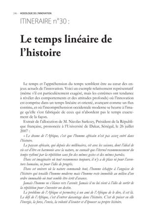 246.- HODOLOGIE DE L’INNOVATION



     ITINERAIRE n° :
                 30

     Le temps linéaire de
     l’histoire

        Le temps et l’appréhension du temps semblent être au cœur des en-
     jeux actuels de l’innovation. Voici un exemple relativement représentatif
     (même s’il est particulièrement exagéré, mais les extrêmes ont tendance
     à révéler des comportements et des attitudes profonds) où l’innovation
     est comprise dans un temps linéaire et orienté, avançant comme un flux
     continu, et où l’incompréhension occidentale moderne se heurte à l’ima-
     ge qu’elle s’est fabriquée de ceux qui n’abordent pas le temps exacte-
     ment de la façon.
        Extrait de l’allocution de M. Nicolas Sarkozy, Président de la Républi-
     que française, prononcée à l’Université de Dakar, Sénégal, le 26 juillet
     2007 :
        « Le drame de l’Afrique, c’est que l’homme africain n’est pas assez entré dans
     l’histoire.
        Le paysan africain, qui depuis des millénaires, vit avec les saisons, dont l’idéal de
     vie est d’être en harmonie avec la nature, ne connaît que l’éternel recommencement du
     temps rythmé par la répétition sans fin des mêmes gestes et des mêmes paroles.
        Dans cet imaginaire où tout recommence toujours, il n’y a de place ni pour l’aven-
     ture humaine, ni pour l’idée de progrès.
        Dans cet univers où la nature commande tout, l’homme échappe à l’angoisse de
     l’histoire qui tenaille l’homme moderne mais l’homme reste immobile au milieu d’un
     ordre immuable où tout semble être écrit d’avance.
        Jamais l’homme ne s’élance vers l’avenir. Jamais il ne lui vient à l’idée de sortir de
     la répétition pour s’inventer un destin.
        Le problème de l’Afrique et permettez à un ami de l’Afrique de le dire, il est là.
     Le défi de l’Afrique, c’est d’entrer davantage dans l’histoire. C’est de puiser en elle
     l’énergie, la force, l’envie, la volonté d’écouter et d’épouser sa propre histoire.
 