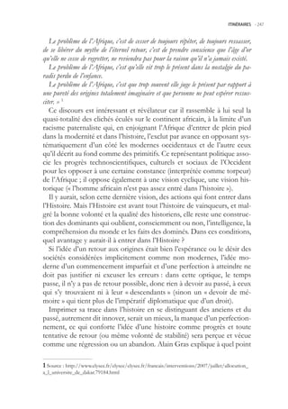 ITINÉRAIRES -.247



   Le problème de l’Afrique, c’est de cesser de toujours répéter, de toujours ressasser,
de se libérer du mythe de l’éternel retour, c’est de prendre conscience que l’âge d’or
qu’elle ne cesse de regretter, ne reviendra pas pour la raison qu’il n’a jamais existé.
   Le problème de l’Afrique, c’est qu’elle vit trop le présent dans la nostalgie du pa-
radis perdu de l’enfance.
   Le problème de l’Afrique, c’est que trop souvent elle juge le présent par rapport à
une pureté des origines totalement imaginaire et que personne ne peut espérer ressus-
citer. » 1
   Ce discours est intéressant et révélateur car il rassemble à lui seul la
quasi-totalité des clichés éculés sur le continent africain, à la limite d’un
racisme paternaliste qui, en enjoignant l’Afrique d’entrer de plein pied
dans la modernité et dans l’histoire, l’exclut par avance en opposant sys-
tématiquement d’un côté les modernes occidentaux et de l’autre ceux
qu’il décrit au fond comme des primitifs. Ce représentant politique asso-
cie les progrès technoscientifiques, culturels et sociaux de l’Occident
pour les opposer à une certaine constance (interprétée comme torpeur)
de l’Afrique ; il oppose également à une vision cyclique, une vision his-
torique (« l’homme africain n’est pas assez entré dans l’histoire »).
   Il y aurait, selon cette dernière vision, des actions qui font entrer dans
l’Histoire. Mais l’Histoire est avant tout l’histoire de vainqueurs, et mal-
gré la bonne volonté et la qualité des historiens, elle reste une construc-
tion des dominants qui oublient, consciemment ou non, l’intelligence, la
compréhension du monde et les faits des dominés. Dans ces conditions,
quel avantage y aurait-il à entrer dans l’Histoire ?
   Si l’idée d’un retour aux origines était bien l’espérance ou le désir des
sociétés considérées implicitement comme non modernes, l’idée mo-
derne d’un commencement imparfait et d’une perfection à atteindre ne
doit pas justifier ni excuser les erreurs : dans cette optique, le temps
passe, il n’y a pas de retour possible, donc rien à devoir au passé, à ceux
qui s’y trouvaient ni à leur « descendants » (sinon un « devoir de mé-
moire » qui tient plus de l’impératif diplomatique que d’un droit).
   Imprimer sa trace dans l’histoire en se distinguant des anciens et du
passé, autrement dit innover, serait un mieux, la marque d’un perfection-
nement, ce qui conforte l’idée d’une histoire comme progrès et toute
tentative de retour (ou même volonté de stabilité) sera perçue et vécue
comme une régression ou un abandon. Alain Gras explique à quel point

 Source : http://www.elysee.fr/elysee/elysee.fr/francais/interventions/2007/juillet/allocution_
a_l_universite_de_dakar.79184.html
 