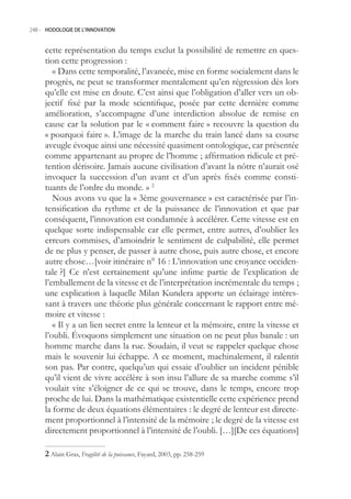 248.- HODOLOGIE DE L’INNOVATION



     cette représentation du temps exclut la possibilité de remettre en ques-
     tion cette progression :
        « Dans cette temporalité, l’avancée, mise en forme socialement dans le
     progrès, ne peut se transformer mentalement qu’en régression dès lors
     qu’elle est mise en doute. C’est ainsi que l’obligation d’aller vers un ob-
     jectif fixé par la mode scientifique, posée par cette dernière comme
     amélioration, s’accompagne d’une interdiction absolue de remise en
     cause car la solution par le « comment faire » recouvre la question du
     « pourquoi faire ». L’image de la marche du train lancé dans sa course
     aveugle évoque ainsi une nécessité quasiment ontologique, car présentée
     comme appartenant au propre de l’homme ; affirmation ridicule et pré-
     tention dérisoire. Jamais aucune civilisation d’avant la nôtre n’aurait osé
     invoquer la succession d’un avant et d’un après fixés comme consti-
     tuants de l’ordre du monde. » 2
        Nous avons vu que la « 3ème gouvernance » est caractérisée par l’in-
     tensification du rythme et de la puissance de l’innovation et que par
     conséquent, l’innovation est condamnée à accélérer. Cette vitesse est en
     quelque sorte indispensable car elle permet, entre autres, d’oublier les
     erreurs commises, d’amoindrir le sentiment de culpabilité, elle permet
     de ne plus y penser, de passer à autre chose, puis autre chose, et encore
     autre chose…[voir itinéraire n° 16 : L’innovation une croyance occiden-
     tale ?] Ce n’est certainement qu’une infime partie de l’explication de
     l’emballement de la vitesse et de l’interprétation incrémentale du temps ;
     une explication à laquelle Milan Kundera apporte un éclairage intéres-
     sant à travers une théorie plus générale concernant le rapport entre mé-
     moire et vitesse :
        « Il y a un lien secret entre la lenteur et la mémoire, entre la vitesse et
     l’oubli. Évoquons simplement une situation on ne peut plus banale : un
     homme marche dans la rue. Soudain, il veut se rappeler quelque chose
     mais le souvenir lui échappe. A ce moment, machinalement, il ralentit
     son pas. Par contre, quelqu’un qui essaie d’oublier un incident pénible
     qu’il vient de vivre accélère à son insu l’allure de sa marche comme s’il
     voulait vite s’éloigner de ce qui se trouve, dans le temps, encore trop
     proche de lui. Dans la mathématique existentielle cette expérience prend
     la forme de deux équations élémentaires : le degré de lenteur est directe-
     ment proportionnel à l’intensité de la mémoire ; le degré de la vitesse est
     directement proportionnel à l’intensité de l’oubli. […][De ces équations]

      Alain Gras, Fragilité de la puissance, Fayard, 2003, pp. 28-29
 