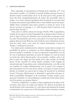 250.- HODOLOGIE DE L’INNOVATION



        Pour reprendre le raisonnement d’Arendt [voir itinéraire n°9 : Une
     innovation « jetable » ? ], l’artifice, le monde d’objets créé par l’œuvre et
     destiné à durer au-delà même de la vie de celui qui l’a créé, permet de
     tisser des liens transgénérationnels, de lancer des passerelles dans le
     temps. « Les traces du passé perdurent dans le présent et rouvrent dans
     le même mouvement la possibilité d’un à-venir. Indices muets de la pos-
     sibilité d’une continuité entre passé, présent et avenir, les mots et les
     choses rouvrent un passage […] : celui du passé dans le présent et du
     présent dans l’avenir. »6
        Ainsi, dans le célèbre roman de George Orwell, 1984, la population,
     coupée de son passé est dans l’incapacité de se projeter dans l’avenir, ne
     peut se bâtir un futur, les individus sont coincés dans un présent conti-
     nu, dans l’instantanéité, sans rêves, sans passé. C’est ainsi que le presse-
     papiers découvert par Winston, cette boule de verre renfermant un mor-
     ceau de corail, ouvre « une sorte de couloir humanitaire à travers le
     Temps »7, menaçant le pouvoir.
        Ces objets-ponts maintiennent la cohésion sociale dans le temps et la
     possibilité de penser et construire un futur indépendamment de tout
     pouvoir central et totalitaire. Ce qui est angoissant aujourd’hui, c’est de
     les voir si facilement cantonnés au statut de reliques. Ce sont de moins
     en moins des objets faisant partie « de-ce-monde » (utilisés, usés) et de
     plus en plus des objets qui font partie d’un autre monde, un monde
     passé, révolu, muséifié (et même parfois sacralisé). Cette logique de
     conservation par l’exposition, cette « chloroformisation » est-elle en fait
     une manière de rompre définitivement avec le passé ? En coupant le
     passé du présent avec le verre d’une vitrine, ou la mise en scène, le passé
     proche ou lointain ne court-il pas le risque de devenir de la mémoire
     morte ? On peut effectivement se demander à quel point cela peut ré-
     duire la possibilité d’imaginer et de concrétiser l’avenir, jusqu’à, pour-
     quoi pas, l’anéantir. Le renouvellement accéléré par l’innovation porte-
     rait-il en germes ses propres limites ?
        A l’inverse, l’éphémère a sa place et laisse également de la place à l’in-
     novation, mais dans un temps non linéaire. En dehors du produit du
     travail destiné à être consommé, il y a des choses qui méritent de renaître
     constamment (et on peut tout à fait interpréter cette constance comme,

      Frédéric Regard, Frédéric Regard commente 1984 de George Orwell, Folio, 1994, pp. 86-87
     (Les signes du Temps : presse-papiers et prolétariat)
      Ibid
 