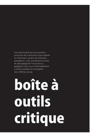 Cet.outil.évolutif.est.une.synthèse.
provisoire.de.la.déconstruction.opérée.
en.cheminant.suivant.les.itinéraires.
précédents..C’est.une.batterie.d’outils.
de.décryptage.de.l’innovation.à.
appliquer.à.des.cas.et.éventuellement.
à.utiliser.pendant.la.conception.
Voir.l’affiche.(recto )




boîte à
outils
critique
 